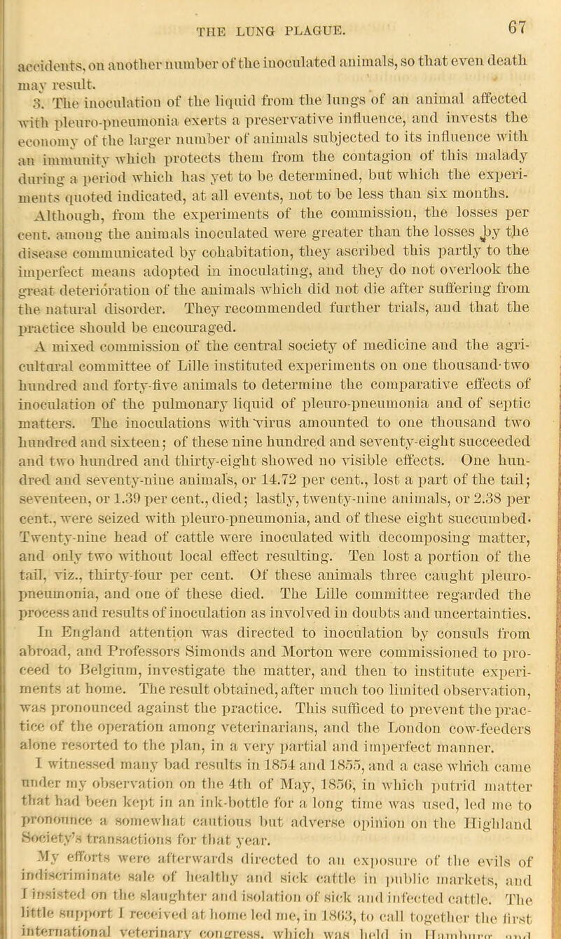 accidents, on another nnniber of the inoculated animals, so that even death may result. 8. The inoculation of the li(|uid from the lungs of an animal affected Avith pleuro-pneumonia exerts a preservative influence, and invests the economv of the larger numher ot animals subjected to its influence Avith an immunity Avhich protects them from the contagion of this malady during a period Avhich has yet to be determined, but Avhich the experi- ments quoted indicated, at all CA^ents, not to be less than six months. Although, from the experiments of the commission, the losses per cent, among the animals inoculated Avere greater than the losses Jjy the disease communicated by cohabitation, they ascribed this i^artly to the imperfect means adopted in inoculating, and they do not overlook the great deterioration of the animals AA^hich did not die after suffering from the natural disorder. They recommended further trials, and that the practice should be encoimaged. A mixed commission of the central society of medicine and the agri- eultui’al committee of Lille instituted experiments on one thousand-two hundred and forty-five animals to determine the comparative effects of inoculation of the pulmonary liquid of pleuro pneumonia and of septic matters. The inoculations with virus amounted to one thousand two hundred and sixteen; of these nine hundred and seventy-eight succeeded and two hundred and thirty-eight showed no visible effects. One hun- dred and seventy-nine animals, or 14.72 per cent., lost a part of the tail; seventeen, or 1.30 per cent., died; lastly, twenty-nine animals, or 2.38 per cent., were seized with pleuro pneumonia, and of these eight succumbed- Twenty-nine head of cattle were inoculated with decomposing matter, and only two without local effect resulting. Ten lost a portion of the tail, viz., thirty-four per cent. Of these animals three caught pleuro- pneumonia, and one of these died. The Lille committee regarded the process and results of inoculation as involved in doubts and uncertainties. In England attention was directed to inoculation by consuls from abroad, and Professors Simonds and Morton were commissioned to pro- ceed to Belgium, iinvstigate the matter, and then to institute experi- ments at home. The result obtained, after much too limited observation, Avas pronounced against the practice. This sufficed to prevent the prac- tice of tlie operation among Avterinarians, aTul the London cow-feeders alone resorted to tlic ]dan, in a Avry partial and im])erfect manner. I witnessed many bad results in 1854 and 1855, and a case Avlrich came under my obser\'ation on the 4th of May, 185(5, in Avhich putrid matter that had been kejh in an iidc-bottle for a long time was used, led me to pronounce a somewhat cautious but adverse opinion on the Highland Society’s transactions foi- that year. My efforts were afterwards directed to an exposure of the CA’ils of indiscriminafe sale of healthy and sick cattle, in ]uiblic markets, and 1 insisted on the slaughter and isolation of sick and infected cattle. The little 8uj»pf>rt 1 receive<l at home, led me, in 18(53, to call togc'thei- the first international veterinary coulo-css. which was held in II:m.Liii-,r .a 1 i