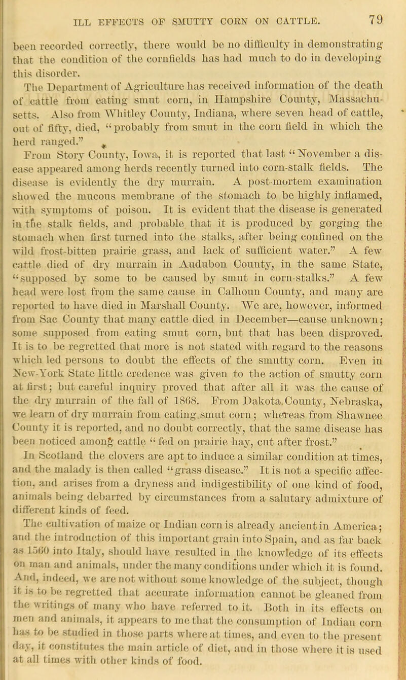 been recorded correctly, tliero would be no dilticnlty in demonstrating that the condition of the cornflelds has had niiich to do in developing this disorder. The Department of Agriculture has received information of the death of cattle from eating smut corn, in Hampshire County, Massachu- setts. Also from AVhitley County, Indiana, where seven head of cattle, out of fifty, died, “ probably from smut in the corn field in which the herd ranged.” ^ From Story County, Iowa, it is reported that last “ ISTovember a dis- ease appeared among herds recently turned into corn-stalk fields. The disease is evidently* the dry murrain. A post mortem examination showed the nincons membrane of the stomach to be highly inflamed, with symptoms of poison. It is evident that the disease is generated in the stalk fields, and probable that it is produced by gorging the stomach when first turned into the stalks, after being confined on the wild frostbitten prairie grass, and lack of sufficient water.” A few cattle died of dry murrain in Audubon County, in the same State, “supposed by some to be caused by smut in corn-stalks.” A few head were lost from the same cause in Calhoun County, and many are reported to have died in Marshall County. We are, however, informed from Sac County that many cattle died in December—cause unknown; some supposed from eating smut corn, but that has been disproved. It is to be regretted that more is not stated with regard to the reasons which led persons to doubt the effects of the smutty corn. Even in ZSTew-York State little credence was given to the action of smutty corn at first; but careful inquiry j)roved that after all it was the cause of the dry murrain of the fall of 1868. From Dakota.County, Nebraska, we learn of dry murrain from eating.smut corn; whereas from Shawnee County it is reported, and no doubt correctljq that the same disease has been noticed amonA cattle “ fed on prairie hay, cut after frost.” In Scotland the clovers are apt to induce a similar eoudition at times, and the malady is then called “grass disease.” It is not a specific affec- tion, and arises from a dryness and indigestibibty of one kind of food, animals being debarred by circumstances from a salutary admixture of different kinds of feed. The cultivation of maize or Indian corn is already ancient in America; and the introduction of this important grain into Spain, and as far back as 1660 into Italy, should have resulted in the knowledge of its effects on man and aidmals, under the many conditions under which it is found. And, indeed, we are not without some knowledge of the subject, though it is to be regretted that accurate information cannot be gleaned from the writings of many who have rcdcrred to it. Both in its effects on men and animals, it api)cars to metliatthe consumption of Indian corn has to be studied in those jiarts wliere.at times, and even to the present day, it constitutes the main article of diet, and in tliose where it is used at all times with otlier kinds of food.