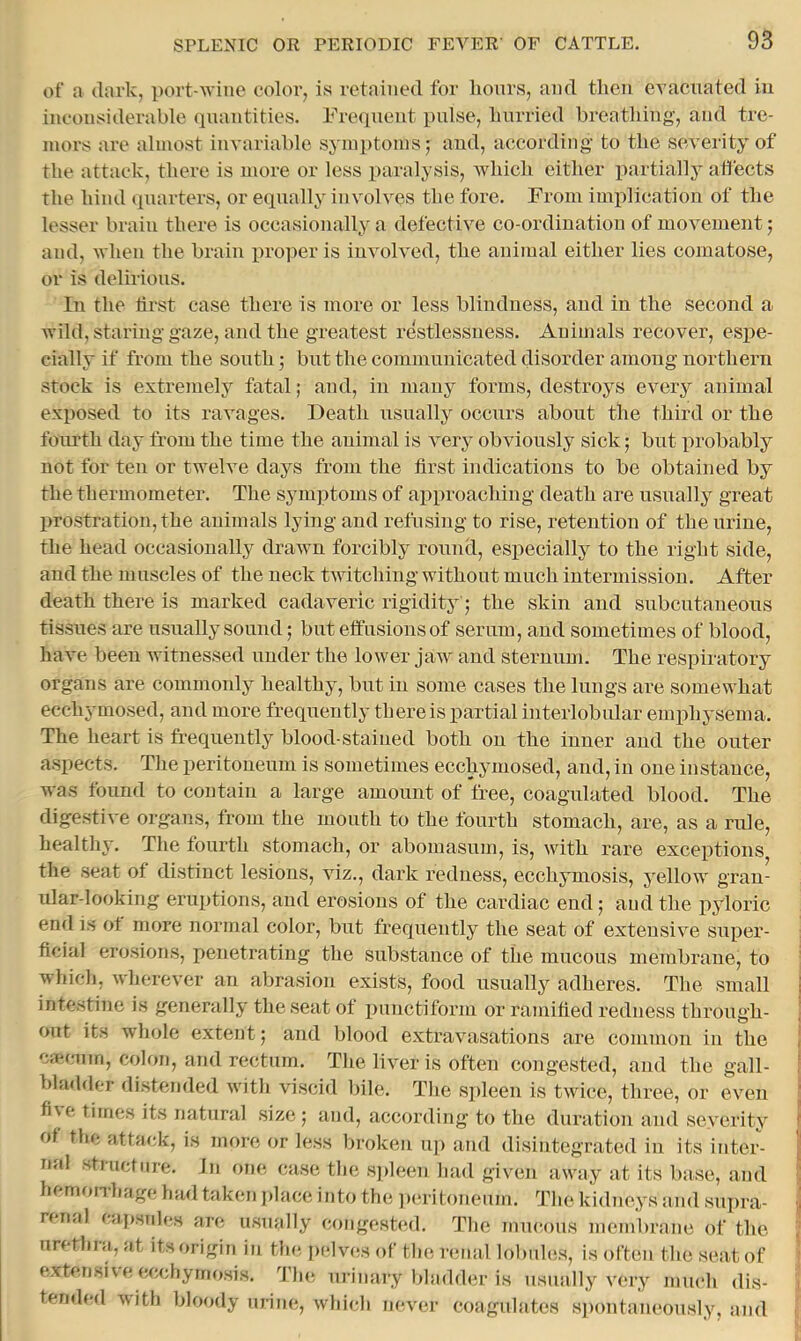 of a (lark, port-wine color, is retained for lionrs, and then evacuated in inconsiderable (piantities. Precpient pulse, hurried breathing, and tre- mors are almost invariable symptoms; and, according to the severity of the attack, there is more or less paralysis, which either partiallj* affects the hind ipiarters, or ecpially involves the fore. From implication of the lesser brain there is occasionally a defective co-ordination of movement; and, when the brain proper is involved, the animal either lies comatose, or is delirious. In the first case there is more or less blindness, and in the second a wild, staring gaze, and the greatest rcistlessness. Animals recover, espe- cially if from the south; but the communicated disorder among northern stock is extremely fatal; and, in many forms, destroys every animal exposed to its ravages. Death usually occurs about the third or the fourth day from the time the animal is very obviously sick; but probably not for ten or twelve days from the first indications to be obtained by the thermometer. The symptoms of ai^proaching death are usually great prostration, the animals lying and refusing to rise, retention of the urine, the head occasionally drawn forcibly round, especially to the right side, and the muscles of the neck twitching without much intermission. After death there is marked cadaveric rigidity; the skin and subcutaneous tissues are usually sound; but effusions of serum, and sometimes of blood, have been witnessed under the lower jaw and sternum. The respiratory organs are commonly healthy, but in some cases the lungs are somewhat ecchymosed, and more frequently there is partial interlobular emphysema. The heart is frequently blood-stained both on the inner and the outer aspects. The peritoneum is sometimes ecchymosed, and, in one instance, was found to contain a large amount of free, coagulated blood. The digestive organs, from the mouth to the fourth stomach, are, as a rule, healthy. The fourth stomach, or abomasum, is, with rare exceptions the seat of distinct lesions, viz., dark redness, ecchymosis, yellow gran- ular-looking eruptions, and erosions of the cardiac end; and the pyloric end is ot more normal color, but frequently the seat of extensive super- ficial erosions, penetrating the substance of the mucous membrane, to which, wherever an abrasion exists, food usually adheres. Tlie small intestine is generally the seat of punctiform or ramified redness through- out its whole extent; and blood extravasations are common in the cierniin, colon, and rectum. The liver is often congested, and the gall- bladder distended with viscid bile. The spleen is twice, three, or even fiu( times its natural size; and, according to the duration and severity of the attack, is nioie or less broken up and disintegrated in its inter- nal structure. In one case the s])leen had given away at its base, and hemoiThage had taken j)lace into the ])eritoneum. The kidneys and sui)ra- renal capsnhis are usually congested. The imu’ous membrane of the urethra, at its origin iu tin; j)elves of the r(;iial lobuhis, is often the seat of extensive ecchymosis. 'I’ln; urinary bladder is usually very much dis- tended with bloody urine, which never coagulates sjxmtaneously, and