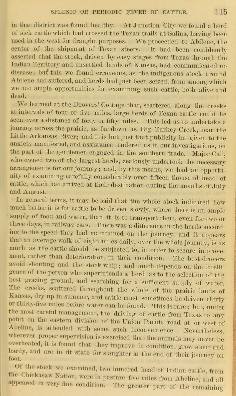 in tluit district was found healthy. At Junction City we found a herd of sick cattle which had crossed the Texan trails at Saliua, having been used in the west for draught purposes. We proceeded to Abilene, the center of the shipment of Texan steers. It had been confidently asserted that the stock, driven by easy stages from Texas through the Indian Tei’ritory and unsettled lands of Xansas, had communicated no disease bn^ this we found erroneous, as the indigenous stock around Abilene had suffered, and herds had just been seized, from among which we had ample opportunities for examining such cattle, both alive and dead. e learned at the Drovers’ Cottage that, scattered along the creeks at intervals ot foiu‘ or five miles, large herds of Texan cattle could he seen over a distance of forty or fifty iniles. This led us to undertake a journey across the prairie, as far down as Big Turkey Creek, near the Little Arkansas Eiver; and it is but just that publicity be given to the anxietj manifested, and assistance tendered us in our investigations, on the part of the gentlemen engaged in the southern trade. Major Call, who owned two of the largest herds, zealously undertook the necessary arrangements for our journey; and, by this means, we had an opportu- nity of examining carefuUy considerably over fifteen thousand head of cattle, which had arrived at them destination during the months of July and August. In geneial terms, it may be said that the whole stock indicated how much better it is for cattle to be driven slowly, where there is an ample snppl} of food and water, than it is to transport them, even for two or three dajs, in railway cars. There was a difference iu the herds accord- ing to the speed they had maintained on the joimney, and it appears that an a\erage walk of eight miles daily, over the whole journey, is as much as the cattle should be subjected to, in order to secure improve- ment, rather than deterioration, in their condition. The best drovers a\oid shouting and the stock-whip; and much depends on the intelli- gence of the person Avho superintends a herd as to the selection of the best grazing ground, and searching for a sufficient supply of water. The creeks, scattered throughout the whole of the prairie lands of Kansas, dry u]) in summer, and cattle must sometimes be driven thirty or thirty.five miles before water can be found. This is rare; but, under the most careful management, the driving of cattle from Texas to any point on the eastern division of the Union Pacific road at or west of Abeline, is attended with some such inconvenience. Nevertheless wherever proper sujiervision is exercised that the animals may never be overheated, it is found that they imjirove in condition, grow stout and hardy, and are in fit .state for slaughter at the end of their journey on Of the stock we examined, two hundred head of Indian cattle, from le Jiickasaw Nation, were in pasture five miles from Abeline, juid all amienr<ul m .... 1 i:i In I' I in very fine nomliti,,,,. Tlic srontor part of tl.o reinaininir