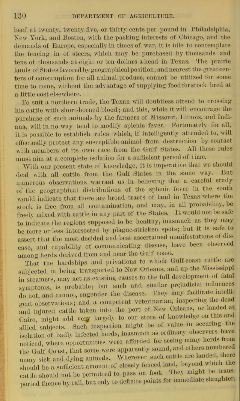 beef at twenty, twenty-five, or tliirty cents per pound in Philadelphia, New York, and Boston, with the packing interests of Chicago, and the demands of Europe, especially in times of wai’, it is idle to contemplate the fencing in of steers, which may he purchased by thousands and tens ot thousands at eight or ten dollars ahead in Texas. The prairie lands of States favored by geographical position, and nearest the great cen- ters of eonsumption for all animal produce, cannot be utilized for some time to come, without the-advantage of supplying food for stock bred at a little cost elsewhere. To suit a northern trade, the Texan will doubtless attend to crossing his cattle with short-horned blood; and this, while it will encourage the purchase of such animals by the farmers of Missouri, Illinois, and Indi- ana, will in no way tend to modify splenic fever. Fortunately for all, it is possible to establish rules which, if intelligently attended to, will effectually protect any susceptible animal from destruction by contact with members of its own race from the Gulf States. All these rules must aim at a complete isolation for a sufficient period of time. With our present state of knowledge, it is imperative that we shoidd deal with all cattle from the Gulf States in the same Avay. But numerous observations Avarrant us in belieA'^ing that a careful study of the geographical distributions of the splenic fever in the south would indicate that there are broad tracts of land in Texas where the stock is free from all contamination, and may, in all probability, be freely mixed with cattle in any part of the States. It would not be safe to indicate the regions supposed to be healthy, inasmuch as they may be more or less intersected by plague-stricken spots; but it is safe to assert that the most decided and best ascertained manifestations of dis- ease, and capability of communicating disease, have been obser\-ed among herds derived from and near the Gulf coast. That the hardships and privations to which Gulf-coast cattle are subjected in being transported to Noav Orleans, and up the IMississippi in steamers, may act as existing causes to the full development of fatal symptoms, is probable; but such and similar prejudicial influences do not, and cannot, engender the disease. They may facffitate intelli- o-ent observations; and a competent veterinarian, inspecting the dcnid and injured cattle taken into the port of New Orleans, or lauded at Cairo, might add vei®' largely to our store of knowledge on this and allied subjects. Such inspection might be of value in secmang t e isolation of badly infected herds, inasmuch as ordinary observers have noticed, where opportunities were afforded for seeing many herds from the Gulf Coast, that some were apparently sound, and others numbered many sick and dying animals. Wherever such cattle are landed, there should be a sufficient amount of closely fenced land, beyond aa-Iuc i the cattle should not be permitted to pass on foot. They might be trans- ported thence by rail, but only to definite points lor immediate slaiightci,