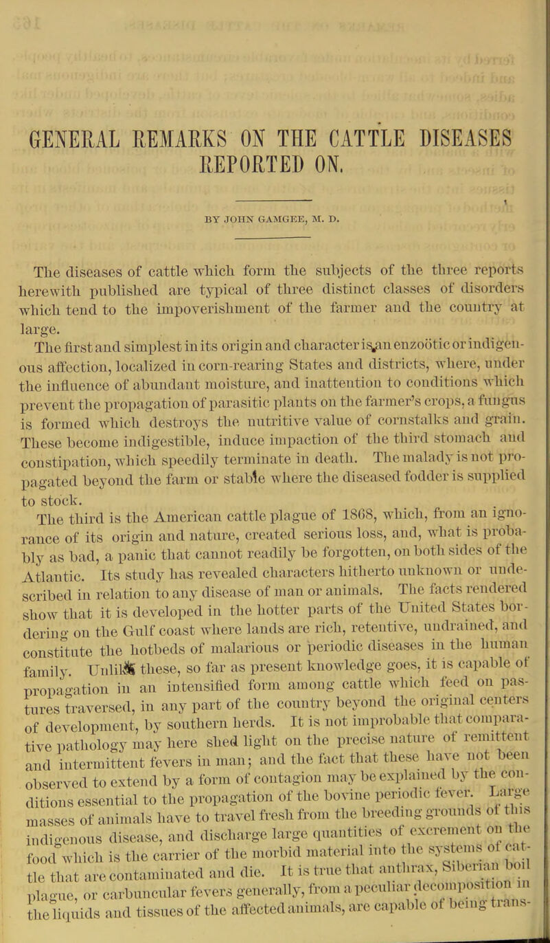 GENERAL REMARKS ON THE CATTLE DISEASES REPORTED ON. ' ' t BY JOHN GAMGEE, M. B. The diseases of cattle which form the subjects of the three reports herewith published are typical of three distinct classes of disorders which tend to the impoverishment of the farmer and the country at large. The first and simplest in its origin and character if^in enzootic or indigen- ous affection, localized in corn-rearing States and districts, where, under the influence of abundant moisture, and inattention to conditions which prevent the propagation of parasitic plants on the farmer’s crops, a fungus is formed which destroys the nutritive value of cornstalks and grain. These become indigestible, induce impaction of the third stomach and constipation, which speedily terminate in death. The malady is not pro- pagated beyond the farm or stable where the diseased fodder is supplied to stock. The third is the American cattle plague of 1808, which, from an igno- rance of its origin and nature, created serious loss, and, what is proba- bly as bad, a panic that cannot readily be forgotten, on both sides of the Atlantic. Its study has revealed characters hitherto unknown or unde- scribed in relation to any disease of man or animals. The facts rendered show that it is developed in the hotter parts of the United States bor- dering on the Gulf coast where lands are rich, retentive, uudraiued, and constitute the hotbeds of malarious or periodic diseases in the human family. Unlil'iti these, so far as present knowledge goes, it is capable of propagation in an intensified form among cattle which feed on pas- tures traversed, in any part of the country beyond the original centers of development, by southern herds. It is not improbable that compara- tive pathology may here shed light on the precise nature ot remittent and intermittent fevers in man; and the tact that these have not been observed to extend by a form of contagion may be explained by the con- ditions essential to the propagation of the bovine periodic lever Largv masses of animals have to travel fresh from the breeding grounds ot this indigenous disease, and discharge large quantities ol excrement on the food which is the carrier of the morbid material into the systmns of cat- tle that are contaminated and die. It is true that anthrax, ^ ^ plague, or carbuncular fevers generally, from a peculiar deconiposit on in the liquids and tissues of the affected animals, are capable ot being tians-