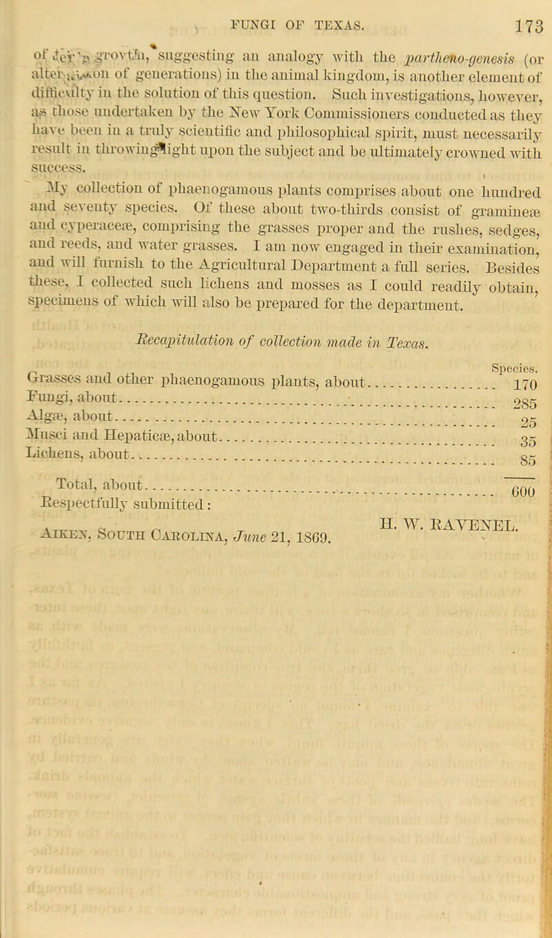 «teV >. iJTOvt'a, sugg-estiug an analogy Avitli the partlieno-genesis (or altei‘'ui,x^on ot generations) in the animal kingdom, is another element of difficxdty in the solution of this question. Such investigations, lioweA^er, as chose nndertaken hy the Hew York Commissioners conducted as they have been in a tridy scientific and philosophical spirit, must necessarily result in throwing^ight upon the subject and be ultimately cro^vned with success. My collection of phaenogamous plants comj)rises about one hundred and se^ entj species. Of these about two-thirds consist of gramiuece and cyperacem, comprising the grasses proper and the rushes, sedges, and reeds, and water grasses. I am now engaged in their examination, and will furnish to the Agricultural Department a full series. Besides these, I collected such lichens and mosses as I could readily obtain, specimens of which will also be prepared for the department. Recapitulation of collection made in Texas. Grasses and other phaenogamous plants, about Fimgi, about Algre, about Musci and Hepatic®, about Lichens, about Total, about Bespectfully submitted: Aiken, South Caeolina, June 21, 1869. Si^ecies. 170 285 25 35 GOO ' H. W. EAVEHEL.