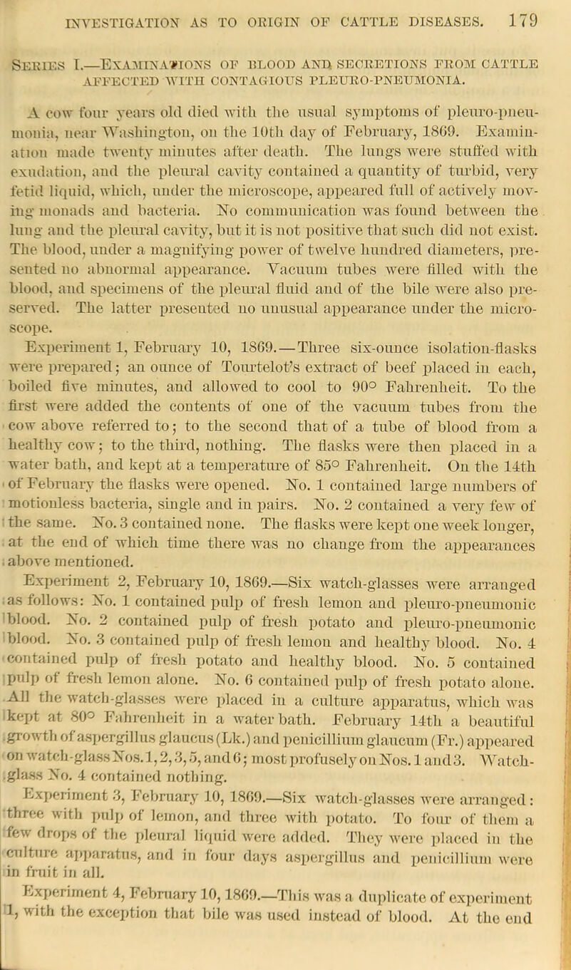 Series T.—Examinations of rlood and secretions from cattle AFFECTED WITH CONTAGIOUS PLEURO PNEUMONIA. A COW four years old died with the usual symptoms of pleuro-pueu- mouia, near Washiug-tou, ou the 10th day of February, 1809. Examiu- atiou made twenty minutes after death. The lungs were stuffed ivith exudation, and the pleural cavity contained a quantity of timbid, very fetiil liquid, which, under the microscope, appeared full of actively mov- ing monads and bacteria. ISTo communication was found between the lung and the pleural cavity, but it is not positive that such did not exist. The blood, under a magnifying power of twelve hundred diameters, pre- sented no abnormal appearance. Yacuum tubes were filled with the blood, and specimens of the pleural fluid and of the bile were also pre- served. The latter presented no unusual appearance under the micro- scope. Experiment 1, February 10, 18G9.—Three six-ounce isolation-flasks were prepared; an ounce of ToiuTelot’s extract of beef placed in each, boiled five minutes, and allowed to cool to 90° Fahrenheit. To the fii-st were added tlie contents of one of the vacuum tubes from the cow above referred to j to the second that of a tube of blood from a healthy cow; to the third, nothing. The flasks were then placed in a water bath, and kept at a temperature of 85° Fahrenheit. On the 14th ' of February the flasks were opened. 17o. 1 contained large numbers of motionless bacteria, single and in pairs. FTo. 2 contained a very few of ' the same. 27o. 3 contained none. The flasks were kept one week longer, at the end of which time there was no change from the apiiearances i above mentioned. Experiment 2, February 10, 1869.—Six watch-glasses were arranged .as follows: Yo. 1 contained pulp of fresh lemon and pleuro-pneumouic 'blood. Jfo. 2 contained pulp of fi?esh potato and plenro-pnenmonic blood. Yo. 3 contained pulp of fresh lemon and healthy blood. No. 4 contained pulp of fresh potato and healthy blood. No. 5 contained pulp of fre.sh lemon alone. No. 6 contained pulp of fresh potato alone. All the watch-glasses were idaced in a culture apiiaratus, which was kept at 80^ Fahrenheit in a water bath. February 14th a beautiful •growth of aspergillus glaucus (Lk.) and penicillium glancnm (Fr.) appeared on watch -glass Nos. 1,2,3, .1, and 6; most profusely on Nos. 1 and 3. Watch- .glass No. 4 contained nothing. Experiment 3, February 10, 1869.—Six watch-glasses were arranged: three with pulp of lemon, and three with potato. To four of them a few drops of the pleural liquid were added. They were ])laced in the culture ai)]»aratus, and in four days aspergillus and penicillium were in fniit in all. hjxperiment 4, February 10,1869.—This wms a dujfficate of experiment 1, with the excej)tion that bile was msed instead of blood. At the end