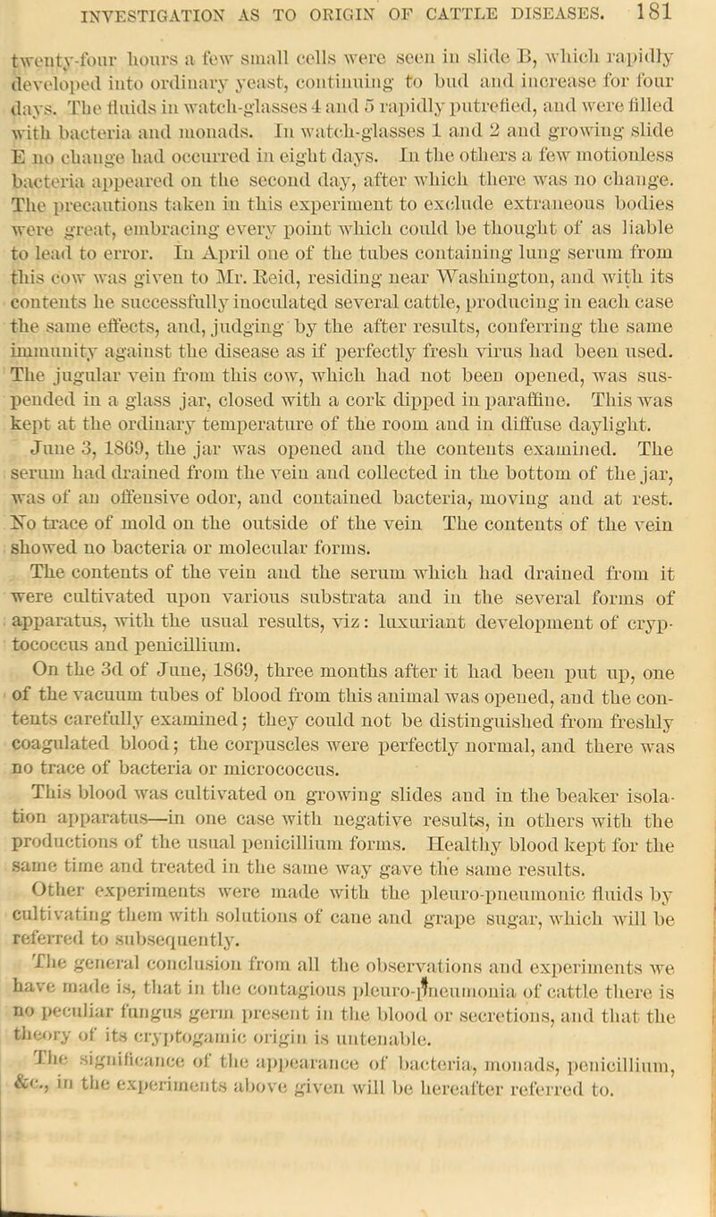 tAveiity-fom- hours n tew small cells were seen in slide B, which rapidly developed into ordinary yeast, continuing to hud and increase for lour days. The fluids in watch-glasses 4 and 5 rapidly putrefied, and were filled with bacteria and monads. In watch-glasses 1 and 2 and growing slide E 110 change had occurred in eight days. In the others a few motionless bacteria appeared on the second day, after which there was no change. The precautions taken in this experiment to exdude extraneous bodies were great, embracing every xioiut which could be thought of as liable to lead to error. In April one of the tubes containing lung serum from this cow was given to Mr. Eeid, residing near Washington, and with its contents he successfully iuocidated several cattle, producing in each case the same effects, and, judging by the after results, conferring the same immunity against the disease as if perfectly fresh virus had been used. The jugular vein from this cow, which had not been opened, was sus- pended in a glass jar, closed with a cork dipped in iiaraflfiue. This was kept at the ordinary temperature of the room and in diffuse daylight. June 3, 1809, the jar was opened and the contents examined. The serum had drained from the vein and collected in the bottom of the jar, was of an offensive odor, and contained bacteria, moving and at rest. Xo trace of mold on the outside of the vein The contents of the vein showed no bacteria or molecular forms. The contents of the vein and the serum which had drained fi-om it were cidtivated upon various substrata and in the several forms of apparatus, with the usual results, viz: luxuriant development of cryp- tococcus and i)enicillium. On the 3d of Juue, 18G9, three mouths after it had been put up, one of the vacuum tubes of blood from this animal was opened, and the con- tents carefully examined; they could not be distinguished from freshly coagulated blood; the corpuscles were perfectly normal, and there was no trace of bacteria or micrococcus. This blood was cultivated on growing slides and in the beaker isola- tion apparatus—in one case with negative results, in others with the productions of the usual i)enicillium forms. Healthy blood kept for the .same time and treated in the same way gave the same results. Other experiments were made with the plenro-imeuinonic fluids by cultivating them witli solutions of cane and grape sugar, which will be refeiTcd to subserpiently. Tlie general eonclu.sion from all the observations and experiments we have made is, that in tlie contagious ])leuro-ifneumouia of cattle tliere is no peculiar fungus germ present in the blood or secretions, and that the tlieory of its cryptogamic origin is untenable. The significance of the a])])earance of baxderia, monads, i)cnicillium, &c., in tlie experiments above given will be hereafter referred to.