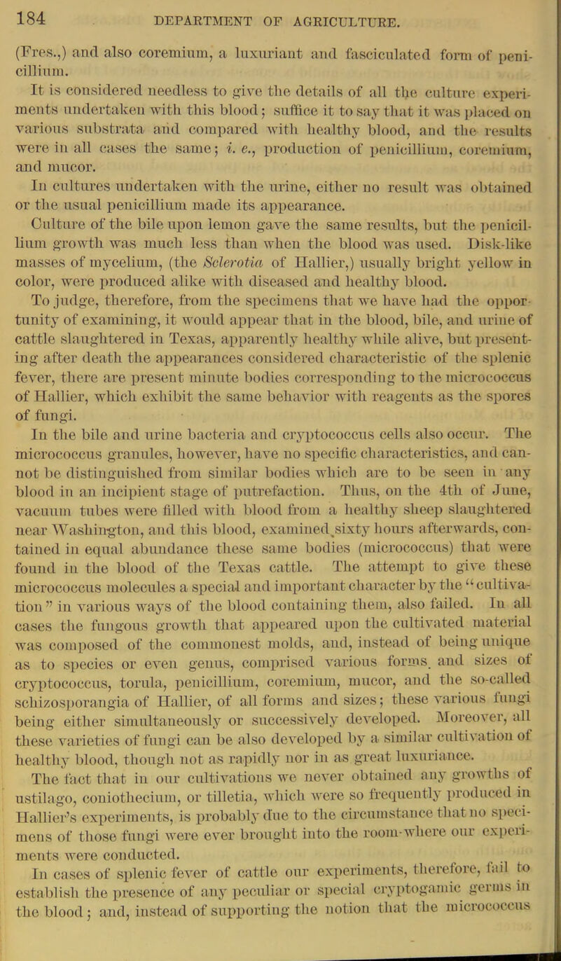 (Fres.,) and also coreminm, a luxuriant and fasciculated fonn of peni- cilliuni. It is considered needless to give the details of all the culture experi- ments undertaken with this blood; suffice it to say that it was placed on various substrata aiid compared with healthy blood, and the results were in all cases the same; i. e., imoduction of penicillium, coremium, and mucor. In cultures undertaken with the urine, either no result was obtained or the usual penicillium made its appearance. Culture of the bile upon lemon gave the same results, but the penicil- lium growth was much less than when the blood was used. Disk-like masses of mycelium, (the Sderotia of Hallier,) usually bright yellow in color, were produced alike with diseased and healthy blood. To judge, therefore, from the specimens that we have had the oppor- tunity of examining, it would appear that in the blood, bile, and urine of cattle slaughtered in Texas, apparently healthy while alive, but present- ing after death the appearances considered characteristic of the splenic fever, there are i^resent minute bodies corresponding to the micrococcus of Hallier, which exhibit the same behavior with reagents as the spores of fungi. In the bile and urine bacteria and cryptococcus cells also occur. The micrococcus granules, however, have no specific characteristics, and can- not be distinguished from similar bodies which are to be seen in any blood in an incipient stage of putrefaction. Thus, on the 4th of June, vacuum tubes were filled with blood from a healthy sheep slaughtered near Washington, and this blood, examined^sixty hours afterwards, con- tained in equal abundance these same bodies (micrococcus) that were found in the blood of the Texas cattle. The attempt to give these micrococcus molecules a specijil and important character by the “ cultiva- tion ” in various ways of the blood containing them, also failed. In all cases the fungous growth that appeared xipon the cultivated material was composed of the commonest molds, and, instead ol being unique as to species or even genus, comprised various forms, and sizes ot cryptococcus, torula, j)enicillium, coremium, mucor, and the so-called schizosporangia of Hallier, of all forms and sizes; these various lungi being either simultaneously or successively developed. Moreover, all these varieties of fungi can be also developed by a similar cultivation of healthy blood, though not as rapidly nor in as great luxuriance. The tact that in our cidtivations Ave never obtained any growths of ustilago, coniothecium, or tilletia, Avhich were so frequently produced in Hallier’s experiments, is probably due to the circumstance that no speci- mens of those fungi Avere eA’^er brought into the room-Avhere our experi- ments Avere conducted. In cases of splenic fever of cattle our experiments, therefore, fail to establish the presence of any peculiar or special cryptogamic germs in the blood; and, instead of supporting the notion that the micrococcus