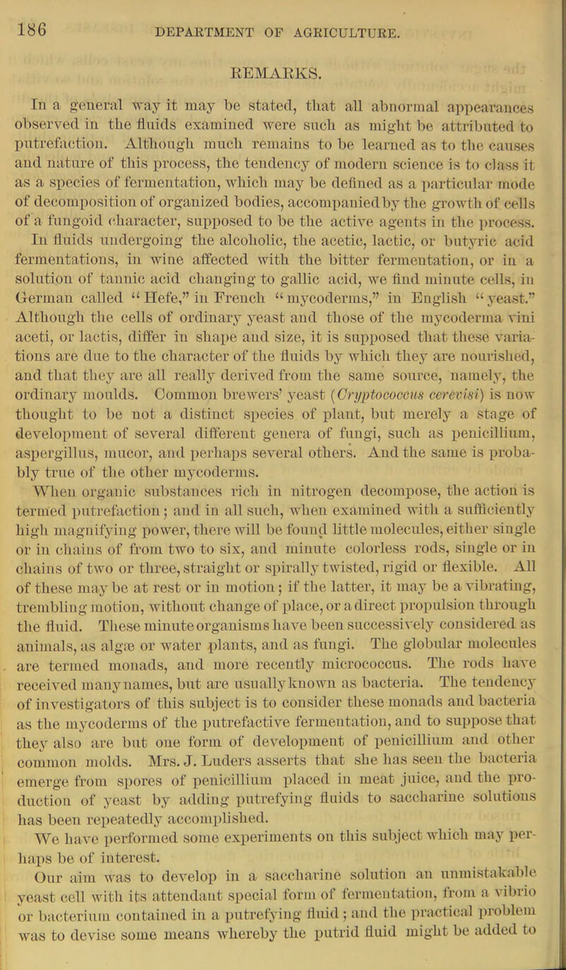 REMAKKS. In a eneral way it may be stated, that all abnormal appearances observed in the fluids examined were sucli as might be attributed to putrefaction. Although much remains to be learned as to the causes and nature of this process, the tendency of modern science is to class it as a species of fermentation, which may be defined as a ])articular inode of decomposition of organized bodies, accompanied by the growth of cells of a fungoid character, supposed to be the active agents in the process. In fluids undergoing the alcoholic, the acetic, lactic, or butyric acid fermentations, in wine affected with the bitter fermentation, or iii a solution of tannic acid changing to gallic acid, we find minute cells, in German called “Hefe,” in French “mycoderms,” in English “yeast.” Although the cells of ordinary yeast and those of the mycoderma vini aceti, or lactis, differ in shape and size, it is sui:)posed that these varia- tions are due to the character of the fluids by which they are nourished, and that they are all really derived from the same source, namely, the ordinary moulds. Common brewers’ jmast [Cryptococcus cerevisi) is now thought to be not a distinct species of plant, but merely a stage of development of several different genera of fungi, such as penicillium, aspergillus, niucor, and perhaps several others. And the same is proba- bly true of the other mycoderms. When organic substances rich in nitrogen decompose, the action is termed putrefaction; and in all such, when examined with a sufificiently high magnifying power, there will be found little molecules, either single or in chains of from two to six, and minute colorless rods, single or in chains of two or three, straight or spirally twisted, rigid or flexible. All of these may be at rest or in motion; if the latter, it may be a vibrating, trembling motion, without change of place, or a direct propulsion through the fluid. These minute organisms have been successively considered as animals, as alg® or water plants, and as fungi. The globular molecules are termed monads, and more recently micrococcus. The rods have received mauynamcs, but are usually known as bacteria. The tendency of investigators of this subject is to consider these monads and bacteria as the mycoderms of the putrefactive fermentation, and to suppose that they also are but one form of development of penicillium and other common molds. Mrs. J. Luders asserts that she has seen the bacteria emerge from spores of penicillium placed in meat juice, and the pro- duction of yeast by adding putrefying fluids to saccharine solutions has been repeatedly accomplished. We have performed some experiments on this subject which may per- haps be of interest. Our aim was to develop in a saccharine solution an unmistakable yeast cell with its attendant special form of fermentation, from a vibrio or bacterium contained in a putrefying fluid ; and the practical problem was to devise some means whereby the putrid fluid might be added to