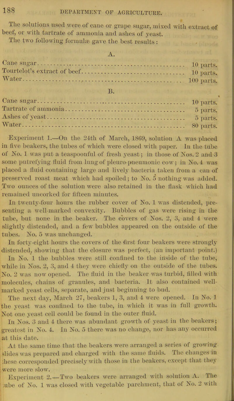 Tlie solutions usetl wore of cane or grape sugar, mixed with extract of beef, or with tartrate of amiuoiiia and ashes of yeast. The two following formuho gave the best residts : A. Cane-sugar 10 parts. Tourtelot’s extract of beef 10 parts. Water 100 parts. B. Cane sugar 10 parts. Tartrate of ammonia 5 parts. Ashes of yeast 5 parts. Water 80 parts. Experiment 1.—On the 24th of March, 1869, solution A was placed in five beakers, the tubes of which were closed with paper. In the tube of JNo. 1 was put a teaspoonful of fresh jmast; in those of i^os. 2 and 3 some putrefying fluid from lung of pleuro-pneumonic cow; in No. 4 was placed a fluid containing large and lively bacteria taken from a can of preserved roast meat which had spoiled; to No. 5 nothing was added. Two ounces of the solution were also retained in the flask which had remained uncorked for fifteen minutes. In twenty-four hours the rubber cover of No. 1 was distended, pre- senting a well-marked convexity. Bubbles of gas were rising in the tube, but none in the beaker. The covers of Nos. 2, 3, and 4 were slightly distended, and a few bubbles appeared on the outside of the tubes. No. 5 was unchanged. In forty-eight hours the covers of the first four beakers were strongly distended^ showing that the closure was perfect, (an important point.) In No. 1 the bubbles were still confined to the inside of the tube, while in Nos. 2, 3, and 4 they were chiefly on the outside of the tubes. No. 2 was now opened. The fluid in the beaker was turbid, filled with molecules, chains of granules, and bacteria. It also contained well- marked yeast cells, separate, and just beginning to bud. The next day, March 27, beakers 1, 3, and 4 were opened. In No. 1 the yeast was confined to the tube, in which it was in full growth. Not one yeast cell could be found in the outer fluid. In Nos. 3 and 4 there was abundant growth of yeast in the beakers; greatest in No. 4. In No. 5 tliere was no change, nor has any occurred at this date. 1 At the same time that the beakers were arranged a series of growing slides was prepared and charged with the same fluids. The changes in diese corresponded precisely with those in the beakers, except that they ; were more slow. Experiment 2. — Two beakers were arraaiged with solution A. The ;ube of No. 1 was closed with vegetable parchment, that of Nt). 2 with