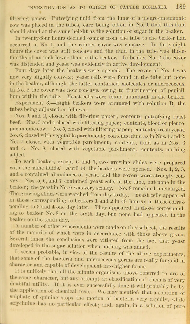 filtering paper. Putrefying fluid from tlie luug of a pleiu'o-pueumonic cow was placed iu the tubes, care being taken in No. 1 that this fluid should stand at the same height as the solution of sugar iu the beaker. Ill twenty-foiu' hours decided osmose from the tube to the beaker had occurred iu No. 1, and the rubber cover was coucave. Iu forty-eight hours the cover was still concave aud the fluid iu the tube was three- fourths of au inch lower thau iu the beaker. Iu beaker No. 2 the cover was distended aud yeast was evidently iu active development. Four days later the beakers were opened. The cover of No. 1 was now very slightly convex; yeast cells were found iu the tube but none in the beaker, although the latter contained molecules or micrococcus. In No. 2 the cover was now concave, owing to fructification of penicil- lium within the tube. Yeast cells were found abundant iu the beaker. Experiment 3.—Eight beakers were arranged with solution B, the tubes being adjusted as follows : Nos. 1 aud 2, closed with filtering paper 5 contents, putrefying roast beef. Nos. 3 and 4 closed with filtering paper; contents, blood of pleuro- pneumonic cow. No. 5, closed with filtering paper; contents, fresh yeast. No. G, closed with vegetable parchment; contents, fluid as in Nos. 1 and 2. No. 7 closed with vegetable parchment; contents, fluid as in Nos. 3 and 4. No. 8, closed Avith vegetable parchment; contents, nothing- added. To each beaker, except G aud 7, two growing slides were prepared with the same fluids. April 14 the beakers were opened. Nos. 1, 2, 3, aud 4 contained abundance of yeast, and the cover’s Avere strongly con- vex. Nos. o, G, aud 7 contained yeast cells in the tube, but none in the beaker; the yeast in No. G was A^ery scanty. No. 8 remained michanged. The gi-owiug slides were watched from day to day. Yeast cells appeared in those corresponding to beakers 1 and 2 in 48 hours; in those corres- ironding to 3 and 4 one day later. They appeared in those correspond- ing to beaker ISo. 8 on the sixth day, but none had appeared iu the beaker on the tenth day. A number of other experiments were made on this subject, the results of the majority of which Avere in accordance with those above given. Several times the conclusions AA’ere vitiated from the fact that yeast developed in the sugar solution Avhen nothing Avas added. It seems probable, in view of the results of the aboAm experiments, that some of the bacteria and micrococcus germs are really fungoid in character and cajrable of development intoliigher forms. It is urdikely that all the minute orgaiusms aboA^e referred to are of the same character, but any attem))t at classification of them is of very doubtful utility. If it is ever siutcessfully done it Avill probably be by the aj)j>lication of chemical te.sts. We may mention that a solution of snli)hate of (piinine stojrs the motion of bacteria very i-apidly, Avhile strychnine has no jraiticular effect; and, again, in a solution of pure