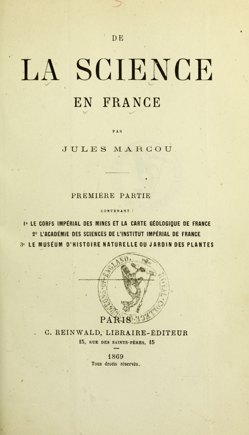 LA SCIENCE EN FRANCE PA » JULES MA.RCOU PREMIÈRE PARTIE CONTENANT : 1° LE CORFS IMPÉRIAL DES MINES ET LA CARTE GÉOLOGIQUE DE FRANCE 2° L’ACADÉMIE DES SCIENCES DE L’INSTITUT IMPÉRIAL DE FRANCE 3o LE MUSÉUM D’HISTOIRE NATURELLE OU J A RD IN DES PLANTES C. REINWALD, LIBRAIRE-ÉDITEUR 15, EUE DES SAINTS-PÈRES, 15 1869 Tous droits réservés.