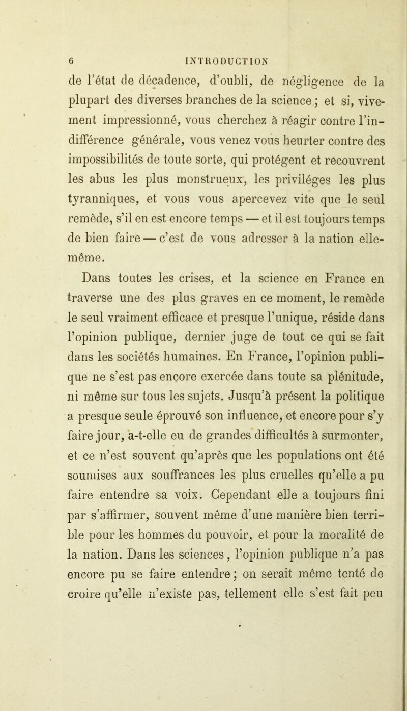 de l’état de décadence, d’oubli, de négligence de la plupart des diverses branches de la science ; et si, vive- ment impressionné, vous cherchez à réagir contre l’in- différence générale, vous venez vous heurter contre des impossibilités de toute sorte, qui protègent et recouvrent les abus les plus monstrueux, les privilèges les plus tyranniques, et vous vous apercevez vite que le seul remède, s’il en est encore temps — et il est toujours temps de bien faire — c’est de vous adresser à la nation elle- même. Dans toutes les crises, et la science en France en traverse une des plus graves en ce moment, le remède le seul vraiment efficace et presque l’unique, réside dans l’opinion publique, dernier juge de tout ce qui se fait dans les sociétés humaines. En France, l’opinion publi- que ne s’est pas encore exercée dans toute sa plénitude, ni même sur tous les sujets. Jusqu’à présent la politique a presque seule éprouvé son influence, et encore pour s’y faire jour, a-t-elle eu de grandes difficultés à surmonter, et ce n’est souvent qu’après que les populations ont été soumises aux souffrances les plus cruelles qu’elle a pu faire entendre sa voix. Cependant elle a toujours fini par s’affirmer, souvent même d’une manière bien terri- ble pour les hommes du pouvoir, et pour la moralité de la nation. Dans les sciences, l’opinion publique n’a pas encore pu se faire entendre; on serait même tenté de croire qu’elle n’existe pas, tellement elle s’est fait peu