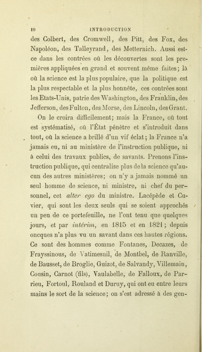 des Colbert, des Cromwell, des Pitt, des Fox, des Napoléon, des Talleyrand, des Metternich. Aussi est- ce dans les contrées où les découvertes sont les pre- mières appliquées en grand et souvent même faites ; là où la science est la plus populaire, que la politique est la plus respectable et la plus honnête, ces contrées sont les Etats-Unis, patrie des Washington, des Franklin, des Jefferson, desFulton, des Morse, des Lincoln, des Grant. On le croira difficilement; mais la France, où tout est systématisé, où l’Etat pénètre et s’introduit dans . tout, où la science a brillé d’un vif éclat ; la France n’a jamais eu, ni au ministère de l’instruction publique, ni à celui des travaux publics, de savants. Prenons l’ins- truction publique, qui centralise plus delà science qu’au- cun des autres ministères; on n’y a jamais nommé un seul homme de science, ni ministre, ni chef du per- sonnel, cet alter ego du ministre. Lacépède et Cu- vier, qui sont les deux seuls qui se soient approchés / un peu de ce portefeuille, ne l’ont tenu que quelques jours, et par intérim, en 1815 et en 1821 ; depuis oncques n’a plus vu un savant dans ces hautes régions. Ce sont des hommes comme Fontanes, Decazes, de Frayssinous, de Yatimesnil, de Montbel, de Ranville, de Bausset, de Broglie, Guizot, de Salvandy, Villemain, Cousin, Carnot (fils), Vaulabelle, de Falloux, de Par- rieu, Fortoul, Rouland et Duruy, qui ont eu entre leurs mains le sort de la science; on s’est adressé à des gen-