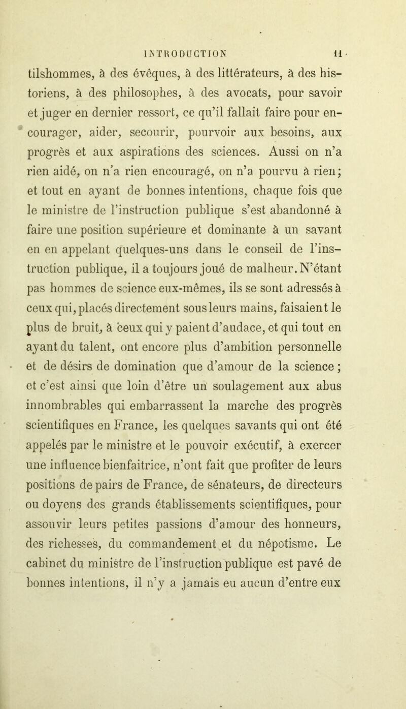 tilshommes, à des évêques, à des littérateurs, à des his- toriens, à des philosophes, à des avocats, pour savoir et juger en dernier ressort, ce qu’il fallait faire pour en- courager, aider, secourir, pourvoir aux besoins, aux progrès et aux aspirations des sciences. Aussi on n’a rien aidé, on n'a rien encouragé, on n’a pourvu à rien ; et tout en ayant de bonnes intentions, chaque fois que le ministre de l’instruction publique s’est abandonné à faire une position supérieure et dominante à un savant en en appelant quelques-uns dans le conseil de l’ins- truction publique, il a toujours joué de malheur. N’étant pas hommes de science eux-mêmes, ils se sont adressés à ceux qui, placés directement sous leurs mains, faisaient le plus de bruit, à ceux qui y paient d’audace, et qui tout en ayant du talent, ont encore plus d’ambition personnelle et de désirs de domination que d’amour de la science ; et c’est ainsi que loin d’être un soulagement aux abus innombrables qui embarrassent la marche des progrès scientifiques en France, les quelques savants qui ont été appelés par le ministre et le pouvoir exécutif, à exercer une influence bienfaitrice, n’ont fait que profiter de leurs positions de pairs de France, de sénateurs, de directeurs ou doyens des grands établissements scientifiques, pour assouvir leurs petites passions d’amour des honneurs, des richesses, du commandement et du népotisme. Le cabinet du ministre de l’instruction publique est pavé de bonnes intentions, il n’y a jamais eu aucun d’entre eux