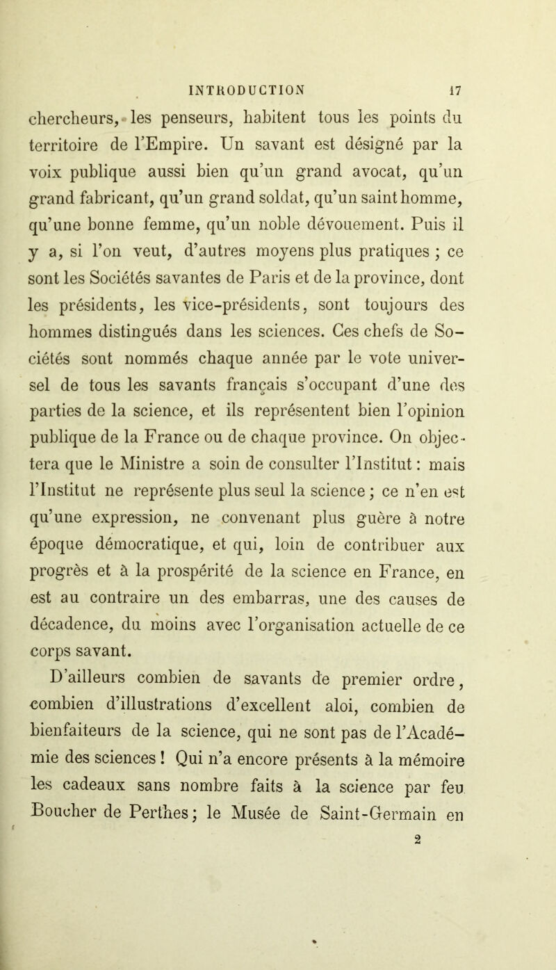 chercheurs, - les penseurs, habitent tous les points du territoire de l'Empire. Un savant est désigné par la voix publique aussi bien qu’un grand avocat, qu’un grand fabricant, qu’un grand soldat, qu’un saint homme, qu’une bonne femme, qu’un noble dévouement. Puis il y a, si l’on veut, d’autres moyens plus pratiques ; ce sont les Sociétés savantes de Paris et de la province, dont les présidents, les vice-présidents, sont toujours des hommes distingués dans les sciences. Ces chefs de So- ciétés sont nommés chaque année par le vote univer- sel de tous les savants français s’occupant d’une des parties de la science, et ils représentent bien l’opinion publique de la France ou de chaque province. On objec- tera que le Ministre a soin de consulter l’Institut : mais l’Institut ne représente plus seul la science ; ce n’en e^t qu’une expression, ne convenant plus guère à notre époque démocratique, et qui, loin de contribuer aux progrès et à la prospérité de la science en France, en est au contraire un des embarras, une des causes de décadence, du moins avec l’organisation actuelle de ce corps savant. D’ailleurs combien de savants de premier ordre, combien d’illustrations d’excellent aloi, combien de bienfaiteurs de la science, qui ne sont pas de l’Acadé- mie des sciences ! Qui n’a encore présents à la mémoire les cadeaux sans nombre faits à la science par feu Doucher de Perthes; le Musée de Saint-Germain en 2