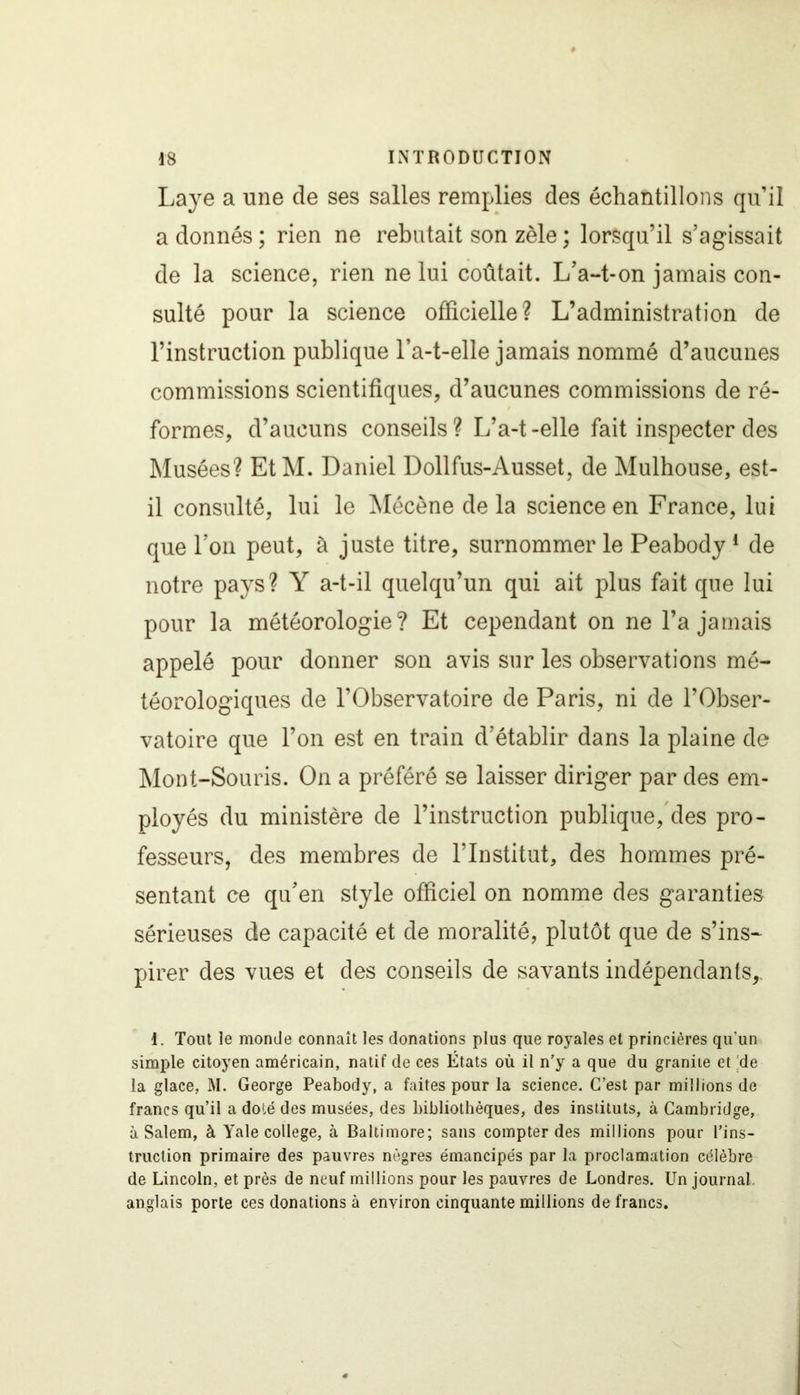 Laye a une de ses salles remplies des échantillons qu’il adonnés; rien ne rebutait son zèle ; lorsqu’il s’agissait de la science, rien ne lui coûtait. L’a-t-on jamais con- sulté pour la science officielle? L’administration de l’instruction publique l’a-t-elle jamais nommé d’aucunes commissions scientifiques, d’aucunes commissions de ré- formes, d’aucuns conseils? L’a-t-elle fait inspecter des Musées? EtM. Daniel Dollfus-Ausset, de Mulhouse, est- il consulté, lui le Mécène de la science en France, lui que l’on peut, à juste titre, surnommer le Peabody1 de notre pays? Y a-t-il quelqu’un qui ait plus fait que lui pour la météorologie? Et cependant on ne l’a jamais appelé pour donner son avis sur les observations mé- téorologiques de l’Observatoire de Paris, ni de l’Obser- vatoire que l’on est en train d’établir dans la plaine de Mont-Souris. On a préféré se laisser diriger par des em- ployés du ministère de l’instruction publique, des pro- fesseurs, des membres de l’Institut, des hommes pré- sentant ce qu’en style officiel on nomme des garanties sérieuses de capacité et de moralité, plutôt que de s’ins- pirer des vues et des conseils de savants indépendants,. 1. Tout le monde connaît les donations plus que royales et princières qu'un simple citoyen américain, natif de ces États où il n’y a que du granité et de la glace. M. George Peabody, a faites pour la science. C’est par millions de francs qu’il a doté des musées, des bibliothèques, des instituts, à Cambridge, à Salem, à Yale college, à Baltimore; sans compter des millions pour l’ins- truction primaire des pauvres nègres émancipés par la proclamation célèbre de Lincoln, et près de neuf millions pour les pauvres de Londres. Un journal anglais porte ces donations à environ cinquante millions de francs.