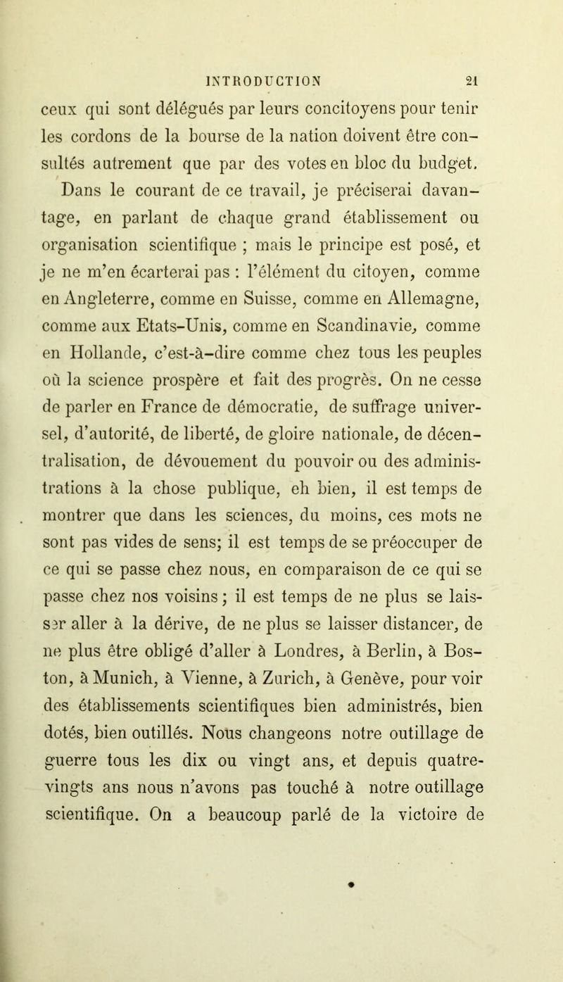 ceux qui sont délégués par leurs concitoyens pour tenir les cordons de la bourse de la nation doivent être con- sultés autrement que par des votes en bloc du budget. Dans le courant de ce travail, je préciserai davan- tage, en parlant de chaque grand établissement ou organisation scientifique ; mais le principe est posé, et je ne m’en écarterai pas : l’élément du citoyen, comme en Angleterre, comme en Suisse, comme en Allemagne, comme aux Etats-Unis, comme en Scandinavie, comme en Hollande, c’est-à-dire comme chez tous les peuples où la science prospère et fait des progrès. On ne cesse de parler en France de démocratie, de suffrage univer- sel, d’autorité, de liberté, de gloire nationale, de décen- tralisation, de dévouement du pouvoir ou des adminis- trations à la chose publique, eh bien, il est temps de montrer que dans les sciences, du moins, ces mots ne sont pas vides de sens; il est temps de se préoccuper de ce qui se passe chez nous, en comparaison de ce qui se passe chez nos voisins ; il est temps de ne plus se lais- ser aller à la dérive, de ne plus se laisser distancer, de ne plus être obligé d’aller à Londres, à Berlin, à Bos- ton, à Munich, à Vienne, à Zurich, à Genève, pourvoir des établissements scientifiques bien administrés, bien dotés, bien outillés. Nous changeons notre outillage de guerre tous les dix ou vingt ans, et depuis quatre- vingts ans nous n’avons pas touché à notre outillage scientifique. On a beaucoup parlé de la victoire de