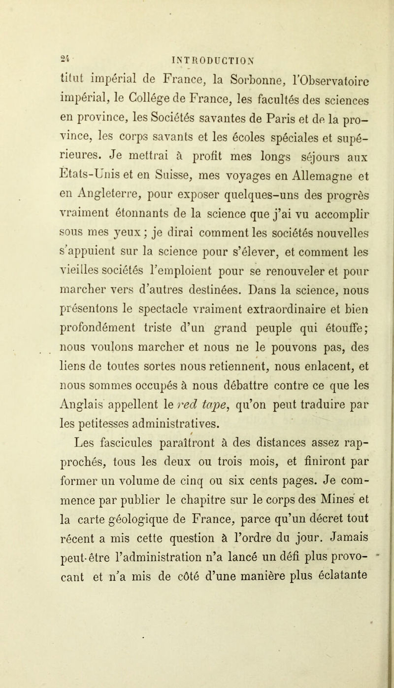 tîtut impérial de France, la Sorbonne, l’Observatoire impérial, le Collège de France, les facultés des sciences en province, les Sociétés savantes de Paris et de la pro- vince, les corps savants et les écoles spéciales et supé- rieures. Je mettrai à profit mes longs séjours aux Etats-Unis et en Suisse, mes voyages en Allemagne et en Angleterre, pour exposer quelques-uns des progrès vraiment étonnants de la science que j’ai vu accomplir sous mes yeux ; je dirai comment les sociétés nouvelles s’appuient sur la science pour s’élever, et comment les vieilles sociétés l’emploient pour se renouveler et pour marcher vers d’autres destinées. Dans la science, nous présentons le spectacle vraiment extraordinaire et bien profondément triste d’un grand peuple qui étouffe; nous voulons marcher et nous ne le pouvons pas, des liens de toutes sortes nous retiennent, nous enlacent, et nous sommes occupés à nous débattre contre ce que les Anglais appellent le red tape, qu’on peut traduire par les petitesses administratives. / Les fascicules paraîtront à des distances assez rap- prochés, tous les deux ou trois mois, et finiront par former un volume de cinq ou six cents pages. Je com- mence par publier le chapitre sur le corps des Mines et la carte géologique de France, parce qu’un décret tout récent a mis cette question à l’ordre du jour. Jamais peut-être l’administration n’a lancé un défi plus provo- cant et n’a mis de côté d’une manière plus éclatante