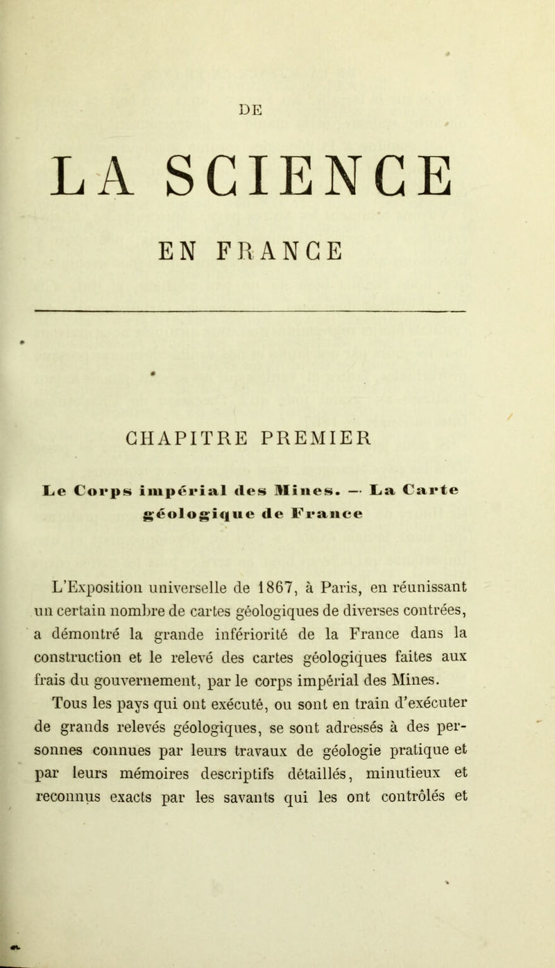 DE LA SCIENCE EN FRANCE CHAPITRE PREMIER Le Corps impérial «les Mines. — La Carte géologique de France L’Exposition universelle de 1867, à Paris, en réunissant un certain nombre de cartes géologiques de diverses contrées, a démontré la grande infériorité de la France dans la construction et le relevé des cartes géologiques faites aux frais du gouvernement, par le corps impérial des Mines. Tous les pays qui ont exécuté, ou sont en train d’exécuter de grands relevés géologiques, se sont adressés à des per- sonnes connues par leurs travaux de géologie pratique et par leurs mémoires descriptifs détaillés, minutieux et reconnus exacts par les savants qui les ont contrôlés et