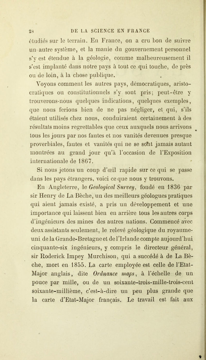 étudiés sur le terrain. En France, on a cru bon de suivre un autre système, et la manie du gouvernement personnel s’v est étendue à la géologie, comme malheureusement il s’est implanté dans notre pays à tout ce qui touche, de près ou de loin, à la chose publique. Voyons comment les autres pays, démocratiques, aristo- cratiques ou constitutionnels s’y sont pris; peut-être y trouverons-nous quelques indications, quelques exemples, que nous ferions bien de ne pas négliger, et qui, s’ils étaient utilisés chez nous, conduiraient certainement à des résultats moins regrettables que ceux auxquels nous arrivons tous les jours par nos fautes et nos vanités devenues presque proverbiales, fautes et vanités qui ne se sortit jamais autant montrées au grand jour qu’à l’occasion de l’Exposition internationale de 1867. Si nous jetons un coup d’œil rapide sur ce qui se passe dans les pays étrangers, voici ce que nous y trouvons. En Angleterre, le Geological Survey, fondé en 1836 par sir Henry de La Bêche, un des meilleurs géologues pratiques qui aient jamais existé, a pris un développement et une importance qui laissent bien en arrière tous les autres corps d’ingénieurs des mines des autres nations. Commencé avec deux assistants seulement, le relevé géologique du royaume- uni de la Grande-Bretagne et de l’Irlande compte aujourd’hui cinquante-six ingénieurs, y compris le directeur général, sir Roderick Impey Murchison, qui a succédé à de La Bê- che, mort en 1855. La carte employée est celle de l’Etat- Major anglais, dite Ordnance maps, à l’échelle de un pouce par mille, ou de un soixante-trois-mille-trois-cenl soixante-millième, c’est-à-dire un peu plus grande que la carte d’Etat-Major français. Le travail est fait aux *