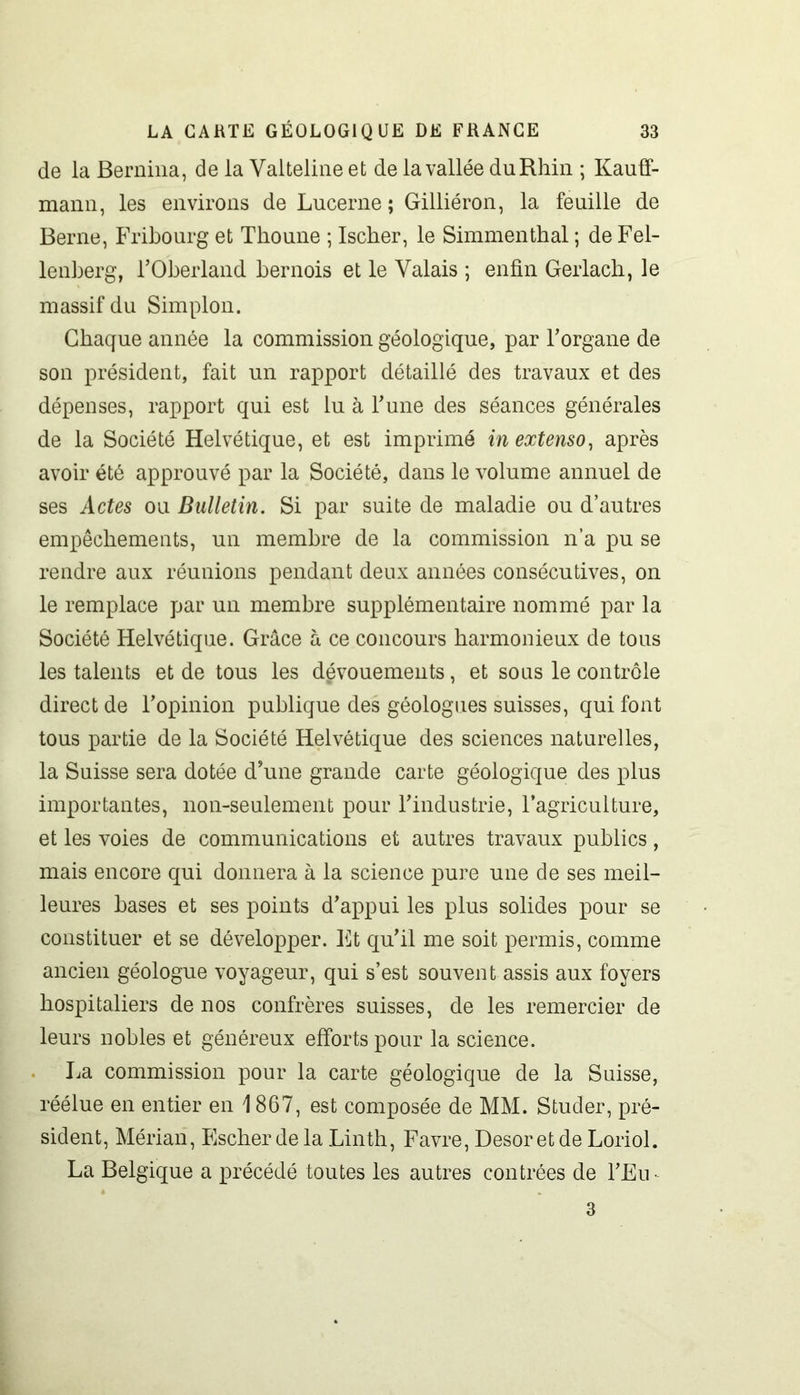 de la Bernina, de la Valteline et de la vallée du Rhin ; Kauff- mann, les environs de Lucerne ; Gilliéron, la feuille de Berne, Fribourg et Thoune ; Ischer, le Simmenthal ; de Fel- lenberg, l’Oberland bernois et le Valais ; enfin Gerlach, le massif du Simplon. Chaque année la commission géologique, par l’organe de son président, fait un rapport détaillé des travaux et des dépenses, rapport qui est lu à l’une des séances générales de la Société Helvétique, et est imprimé in extenso, après avoir été approuvé par la Société, dans le volume annuel de ses Actes ou Bulletin. Si par suite de maladie ou d’autres empêchements, un membre de la commission n’a pu se rendre aux réunions pendant deux années consécutives, on le remplace par un membre supplémentaire nommé par la Société Helvétique. Grâce à ce concours harmonieux de tous les talents et de tous les dévouements, et sous le contrôle direct de l’opinion publique des géologues suisses, qui font tous partie de la Société Helvétique des sciences naturelles, la Suisse sera dotée d’une grande carte géologique des plus importantes, non-seulement pour l’industrie, l’agriculture, et les voies de communications et autres travaux publics, mais encore qui donnera à la science pure une de ses meil- leures bases et ses points d’appui les plus solides pour se constituer et se développer. Et qu’il me soit permis, comme ancien géologue voyageur, qui s’est souvent assis aux foyers hospitaliers de nos confrères suisses, de les remercier de leurs nobles et généreux efforts pour la science. La commission pour la carte géologique de la Suisse, réélue en entier en 1867, est composée de MM. Studer, pré- sident, Mérian, Escher de la Linth, Favre, Desor et de Loriol. La Belgique a précédé toutes les autres contrées de l’Eu- 3