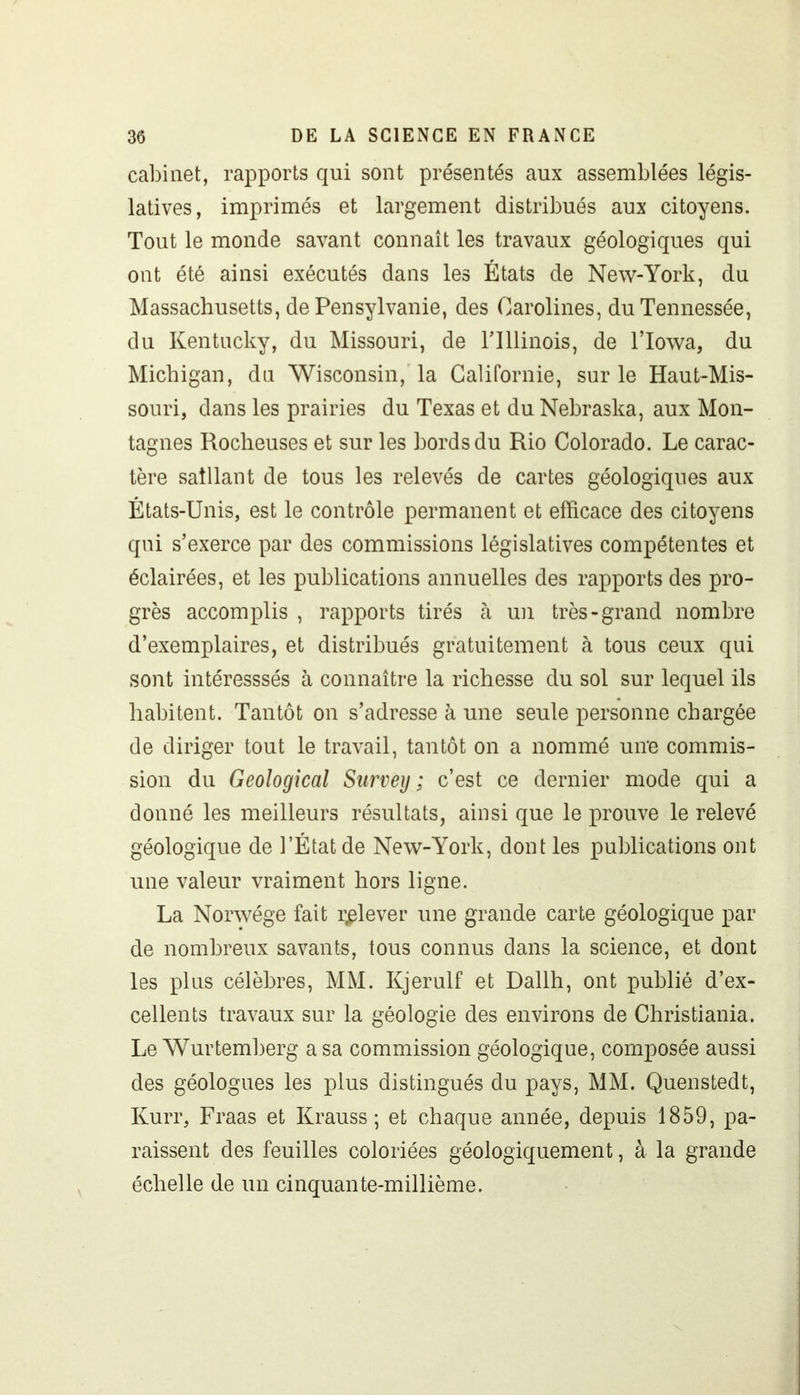 cabinet, rapports qui sont présentés aux assemblées légis- latives, imprimés et largement distribués aux citoyens. Tout le monde savant connaît les travaux géologiques qui ont été ainsi exécutés dans les États de New-York, du Massachusetts, de Pensylvanie, des Garolines, duTennessée, du Kentucky, du Missouri, de lTllinois, de l’Iowa, du Michigan, du Wisconsin, la Californie, sur le Haut-Mis- souri, dans les prairies du Texas et du Nebraska, aux Mon- tagnes Rocheuses et sur les bords du Rio Colorado. Le carac- tère saillant de tous les relevés de cartes géologiques aux États-Unis, est le contrôle permanent et efficace des citoyens qui s’exerce par des commissions législatives compétentes et éclairées, et les publications annuelles des rapports des pro- grès accomplis , rapports tirés à un très-grand nombre d’exemplaires, et distribués gratuitement à tous ceux qui sont intéresssés à connaître la richesse du sol sur lequel ils habitent. Tantôt on s’adresse à une seule personne chargée de diriger tout le travail, tantôt on a nommé uire commis- sion du Geological Survey ; c’est ce dernier mode qui a donné les meilleurs résultats, ainsi que le prouve le relevé géologique de l’État de New-York, dont les publications ont une valeur vraiment hors ligne. La Norwége fait relever une grande carte géologique par de nombreux savants, tous connus dans la science, et dont les plus célèbres, MM. Kjerulf et Dallh, ont publié d’ex- cellents travaux sur la géologie des environs de Christiania. Le Wurtemberg a sa commission géologique, composée aussi des géologues les plus distingués du pays, MM. Quenstedt, Kurr, Fraas et Krauss ; et chaque année, depuis 1859, pa- raissent des feuilles coloriées géologiquement, à la grande échelle de un cinquante-millième.
