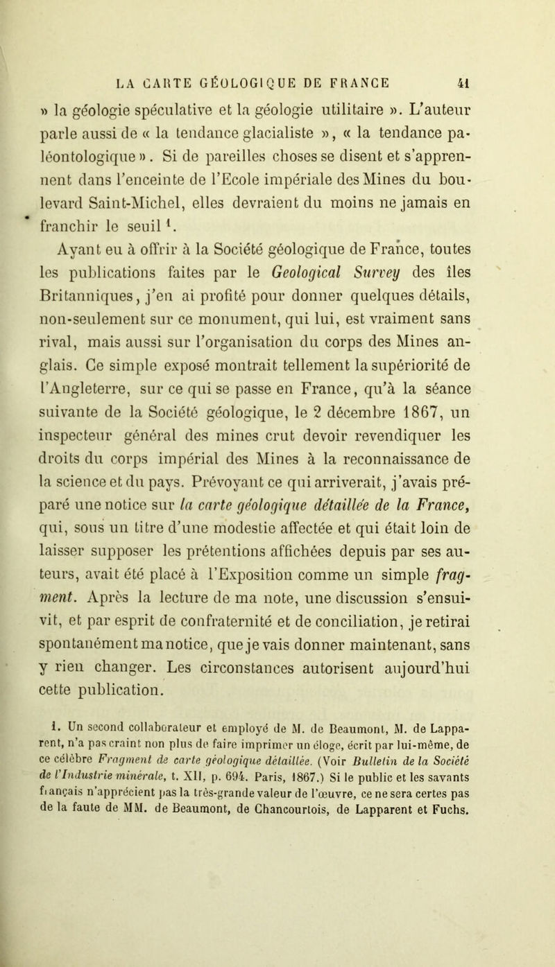 » la géologie spéculative et la géologie utilitaire ». L'auteur parle aussi de « la tendance glacialiste », « la tendance pa- léontologique ». Si de pareilles choses se disent et s’appren- nent dans l'enceinte de l’Ecole impériale des Mines du bou- levard Saint-Michel, elles devraient du moins ne jamais en franchir le seuill. Ayant eu à offrir à la Société géologique de France, toutes les publications faites par le Geological Survey des îles Britanniques, j’en ai profité pour donner quelques détails, non-seulement sur ce monument, qui lui, est vraiment sans rival, mais aussi sur l’organisation du corps des Mines an- glais. Ce simple exposé montrait tellement la supériorité de l’Angleterre, sur ce qui se passe en France, qu’à la séance suivante de la Société géologique, le 2 décembre 1867, un inspecteur général des mines crut devoir revendiquer les droits du corps impérial des Mines à la reconnaissance de la science et du pays. Prévoyant ce qui arriverait, j’avais pré- paré une notice sur la carte géologique détaillée de la France, qui, sous un titre d’une modestie affectée et qui était loin de laisser supposer les prétentions affichées depuis par ses au- teurs, avait été placé à l’Exposition comme un simple frag- ment. Après la lecture de ma note, une discussion s’ensui- vit, et par esprit de confraternité et de conciliation, je retirai spontanément manotice, que je vais donner maintenant, sans y rien changer. Les circonstances autorisent aujourd’hui cette publication. i. Un second collaborateur et employé de M. de Beaumont, M. de Lappa- rent, n’a pas craint non plus de faire imprimer un éloge, écrit par lui-même, de ce célèbre Fragment de carte géologique détaillée. (Voir Bulletin delà Société de l'Industrie minérale, t. XII, p. 694. Paris, 1867.) Si le public et les savants fiançais n’apprécient pas la très-grande valeur de l’œuvre, ce ne sera certes pas de la faute de MM. de Beaumont, de Ghancourlois, de Lapparent et Fuchs.