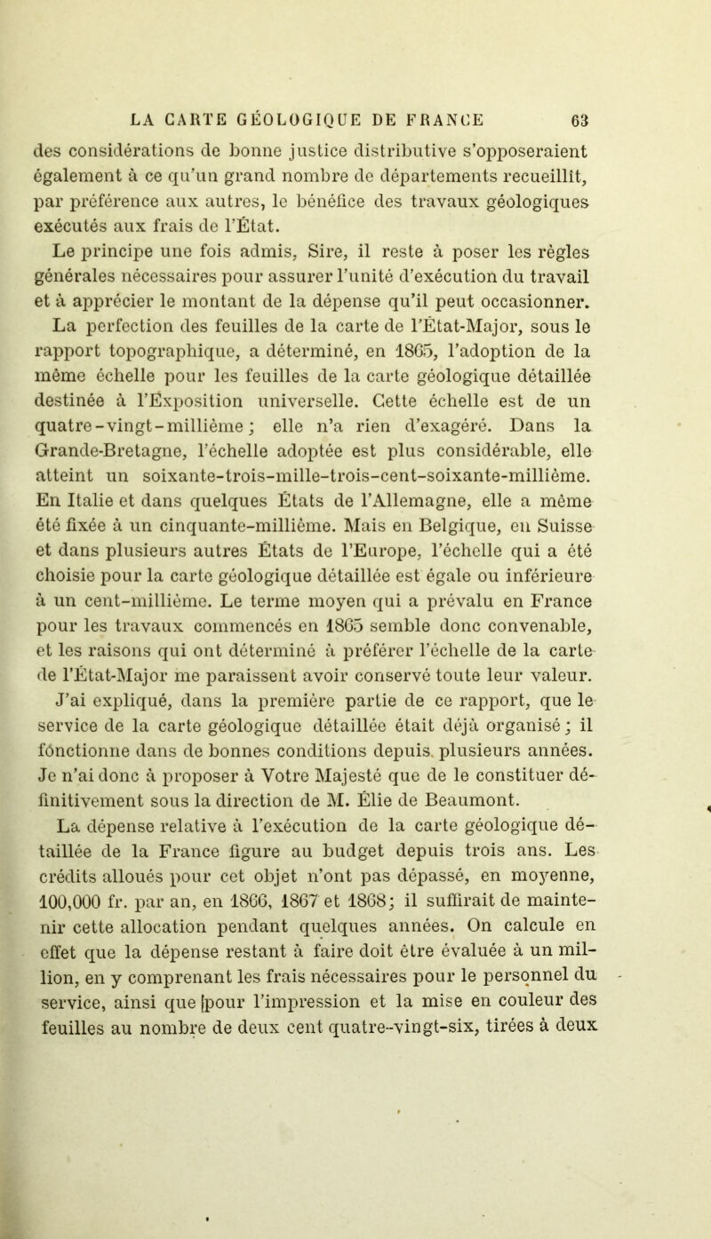 des considérations de bonne justice distributive s’opposeraient également à ce qu’un grand nombre de départements recueillît, par préférence aux autres, le bénéfice des travaux géologiques exécutés aux frais de l’État. Le principe une fois admis, Sire, il reste à poser les règles générales nécessaires pour assurer l’unité d’exécution du travail et à apprécier le montant de la dépense qu’il peut occasionner. La perfection des feuilles de la carte de l’État-Major, sous le rapport topographique, a déterminé, en 1865, l’adoption de la même échelle pour les feuilles de la carte géologique détaillée destinée à l’Ëxposition universelle. Cette échelle est de un quatre-vingt-millième ; elle n’a rien d’exagéré. Dans la Grande-Bretagne, l’échelle adoptée est plus considérable, elle atteint un soixante-trois-mille-trois-cent-soixante-millième. En Italie et dans quelques États de l’Allemagne, elle a même été fixée à un cinquante-millième. Mais en Belgique, en Suisse et dans plusieurs autres États de l’Europe, l’échelle qui a été choisie pour la carte géologique détaillée est égale ou inférieure à un cent-millième. Le terme moyen qui a prévalu en France pour les travaux commencés en 1865 semble donc convenable, et les raisons qui ont déterminé à préférer l’échelle de la carte de l’État-Major me paraissent avoir conservé toute leur valeur. J’ai expliqué, dans la première partie de ce rapport, que le service de la carte géologique détaillée était déjà organisé; il fônctionne dans de bonnes conditions depuis, plusieurs années. Je n’ai donc à proposer à Votre Majesté que de le constituer dé- finitivement sous la direction de M. Élie de Beaumont. La dépense relative à l’exécution de la carte géologique dé- taillée de la France figure au budget depuis trois ans. Les crédits alloués pour cet objet n’ont pas dépassé, en moyenne, 100,000 fr. par an, en 1866, 1867 et 1868; il suffirait de mainte- nir cette allocation pendant quelques années. On calcule en effet que la dépense restant à faire doit être évaluée à un mil- lion, en y comprenant les frais nécessaires pour le personnel du service, ainsi que |pour l’impression et la mise en couleur des feuilles au nombre de deux cent quatre--vingt-six, tirées à deux