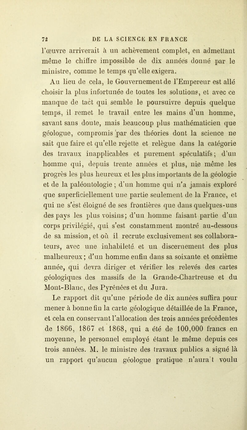 l’œuvre arriverait à un achèvement complet, en admettant même le chifïre impossible de dix années donné par le ministre, comme le temps qu’elle exigera. Au lieu de cela, le Gouvernement de l’Empereur est allé choisir la plus infortunée de toutes les solutions, et avec ce manque de tact qui semble le poursuivre depuis quelque temps, il remet le travail entre les mains d’un homme, savant sans doute, mais beaucoup plus mathématicien que géologue, compromis 'par des théories dont la science ne sait que faire et qu’elle rejette et relègue dans la catégorie des travaux inapplicables et purement spéculatifs ; d’un homme qui, depuis trente années et plus, nie même les progrès les plus heureux et les plus importants de la géologie et de la paléontologie ; d’un homme qui n’a jamais exploré que superficiellement une partie seulement de la France, et qui ne s’ést éloigné de ses frontières que dans quelques-uns des pays les plus voisins; d’un homme faisant partie d’un corps privilégié, qui s’est constamment montré au-dessous de sa mission, et où il recrute exclusivement ses collabora- teurs, avec une inhabileté, et un discernement des plus malheureux; d’un homme enfin dans sa soixante et onzième année, qui devra diriger et vérifier les relevés des cartes géologiques des massifs de la Grande-Chartreuse et du Mont-Blanc, des Pyrénées et du Jura. Le rapport dit qu’une période de dix années suffira pour mener à bonne fin la carte géologique détaillée de la France, et cela en conservant l’allocation des trois années précédentes de 1866, 1867 et 1868, qui a été de 100,000 francs en moyenne, le personnel employé étant le même depuis ces trois années. M. le ministre des travaux publics a signé là un rapport qu’aucun géologue pratique n’aura't voulu