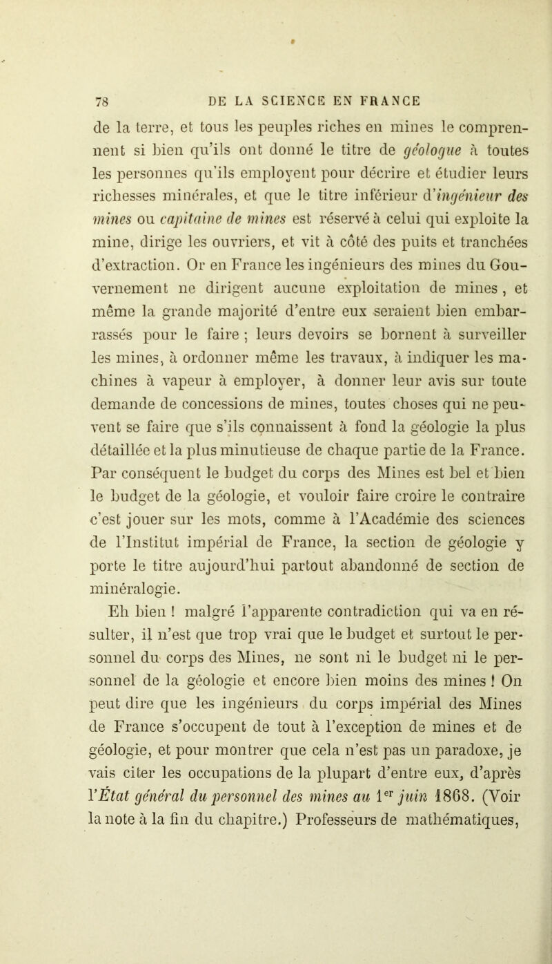 de la terre, et tous les peuples riches en mines le compren- nent si bien qu’ils ont donné le titre de géologue h toutes les personnes qu’ils emplovent pour décrire et étudier leurs richesses minérales, et que le titre inférieur d'ingénieur des mines ou capitaine de mines est réservé à celui qui exploite la mine, dirige les ouvriers, et vit à côté des puits et tranchées d’extraction. Or en France les ingénieurs des mines du Gou- vernement ne dirigent aucune exploitation de mines , et même la grande majorité d’entre eux seraient bien embar- rassés pour le faire ; leurs devoirs se bornent à surveiller les mines, à ordonner même les travaux, à indiquer les ma- chines à vapeur à employer, à donner leur avis sur toute demande de concessions de mines, toutes choses qui ne peu~ vent se faire que s’ils connaissent à fond la géologie la plus détaillée et la plus minutieuse de chaque partie de la France. Par conséquent le budget du corps des Mines est bel et bien le budget de la géologie, et vouloir faire croire le contraire c’est jouer sur les mots, comme à l’Académie des sciences de l’Institut impérial de France, la section de géologie y porte le titre aujourd’hui partout abandonné de section de minéralogie. Eh bien ! malgré l’apparente contradiction qui va en ré- sulter, il n’est que trop vrai que le budget et surtout le per- sonnel du corps des Mines, ne sont ni le budget ni le per- sonnel de la géologie et encore bien moins des mines ! On peut dire que les ingénieurs du corps impérial des Mines de France s’occupent de tout à l’exception de mines et de géologie, et pour montrer que cela n’est pas un paradoxe, je vais citer les occupations de la plupart d’entre eux, d’après Y État général du personnel des mines au 1er juin 1868. (Voir la note à la fin du chapitre.) Professeurs de mathématiques,