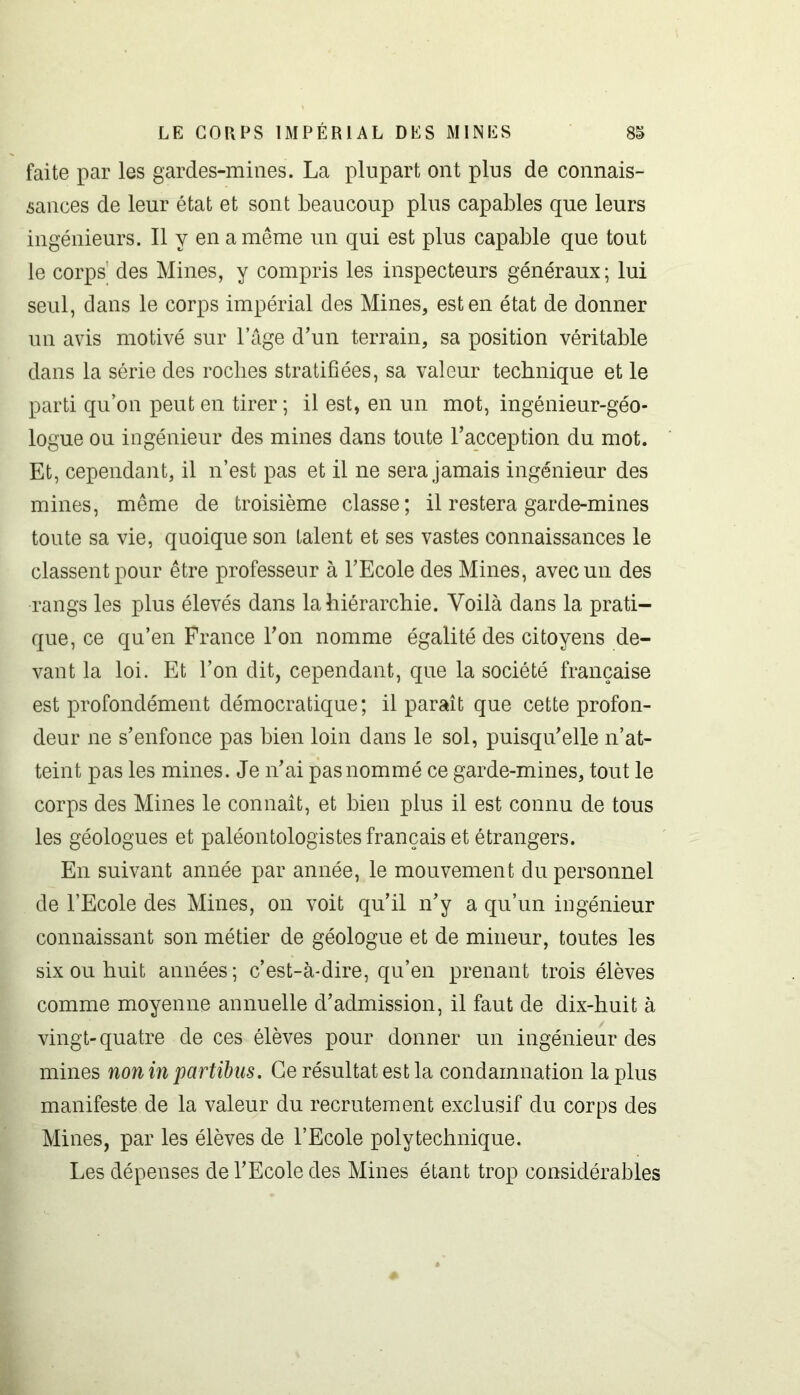 faite par les gardes-mines. La plupart ont plus de connais- sances de leur état et sont beaucoup plus capables que leurs ingénieurs. Il y en a même un qui est plus capable que tout le corps1 des Mines, y compris les inspecteurs généraux; lui seul, dans le corps impérial des Mines, est en état de donner un avis motivé sur l’âge d’un terrain, sa position véritable dans la série des roches stratifiées, sa valeur technique et le parti qu’on peut en tirer ; il est, en un mot, ingénieur-géo- logue ou ingénieur des mines dans toute l’acception du mot. Et, cependant, il n’est pas et il ne sera jamais ingénieur des mines, même de troisième classe; il restera garde-mines toute sa vie, quoique son talent et ses vastes connaissances le classent pour être professeur à l’Ecole des Mines, avec un des rangs les plus élevés dans la hiérarchie. Voilà dans la prati- que, ce qu’en France l’on nomme égalité des citoyens de- vant la loi. Et l’on dit, cependant, que la société française est profondément démocratique; il paraît que cette profon- deur ne s’enfonce pas bien loin dans le sol, puisqu’elle n’at- teint pas les mines. Je n’ai pas nommé ce garde-mines, tout le corps des Mines le connaît, et bien plus il est connu de tous les géologues et paléontologistes français et étrangers. En suivant année par année, le mouvement du personnel de l’Ecole des Mines, on voit qu’il n’y a qu’un ingénieur connaissant son métier de géologue et de mineur, toutes les six ou huit années; c’est-à-dire, qu’en prenant trois élèves comme moyenne annuelle d’admission, il faut de dix-huit à vingt-quatre de ces élèves pour donner un ingénieur des mines non inpartibus. Ce résultat est la condamnation la plus manifeste de la valeur du recrutement exclusif du corps des Mines, par les élèves de l’Ecole polytechnique. Les dépenses de l’Ecole des Mines étant trop considérables