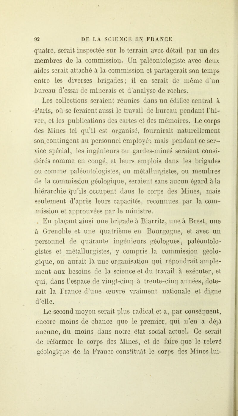 quatre, serait inspectée sur le terrain avec détail par un des membres de la commission. Un paléontologiste avec deux aides serait attaché à la commission et partagerait son temps entre les diverses brigades ; il en serait de même d’un bureau d’essai de minerais et d’analyse de roches. Les collections seraient réunies dans un édifice central à Paris, où se feraient aussi le travail de bureau pendant l’hi- ver, et les publications des cartes et des mémoires. Le corps des Mines tel qu’il est organisé, fournirait naturellement son.contingent au personnel employé ; mais pendant ce ser- vice spécial, les ingénieurs ou gardes-mines seraient consi- dérés comme en congé, et leurs emplois dans les brigades ou comme paléontologistes, ou métallurgistes, ou membres de la commission géologique, seraient sans aucun égard à la hiérarchie qu’ils occupent dans le corps des Mines, mais seulement d’après leurs capacités, reconnues par la com- mission et approuvées par le ministre. . En plaçant ainsi une brigade à Biarritz, une à Brest, une à Grenoble et une quatrième en Bourgogne, et avec un personnel de quarante ingénieurs géologues, paléontolo- gistes et métallurgistes, y compris la commission géolo- gique, on aurait là une organisation qui répondrait ample- ment aux besoins de la science et du travail à exécuter, et qui, dans l’espace de vingt-cinq à trente-cinq années, dote- rait la France d’une œuvre vraiment nationale et digne d’elle. Le second moyen serait plus radical et a, par conséquent, encore moins de chance que le premier, qui n’en a déjà aucune, du moins dans notre état social actuel. Ce serait de réformer le corps des Mines, et de faire que le relevé géologique de la France constituât le corps des Mines lui-