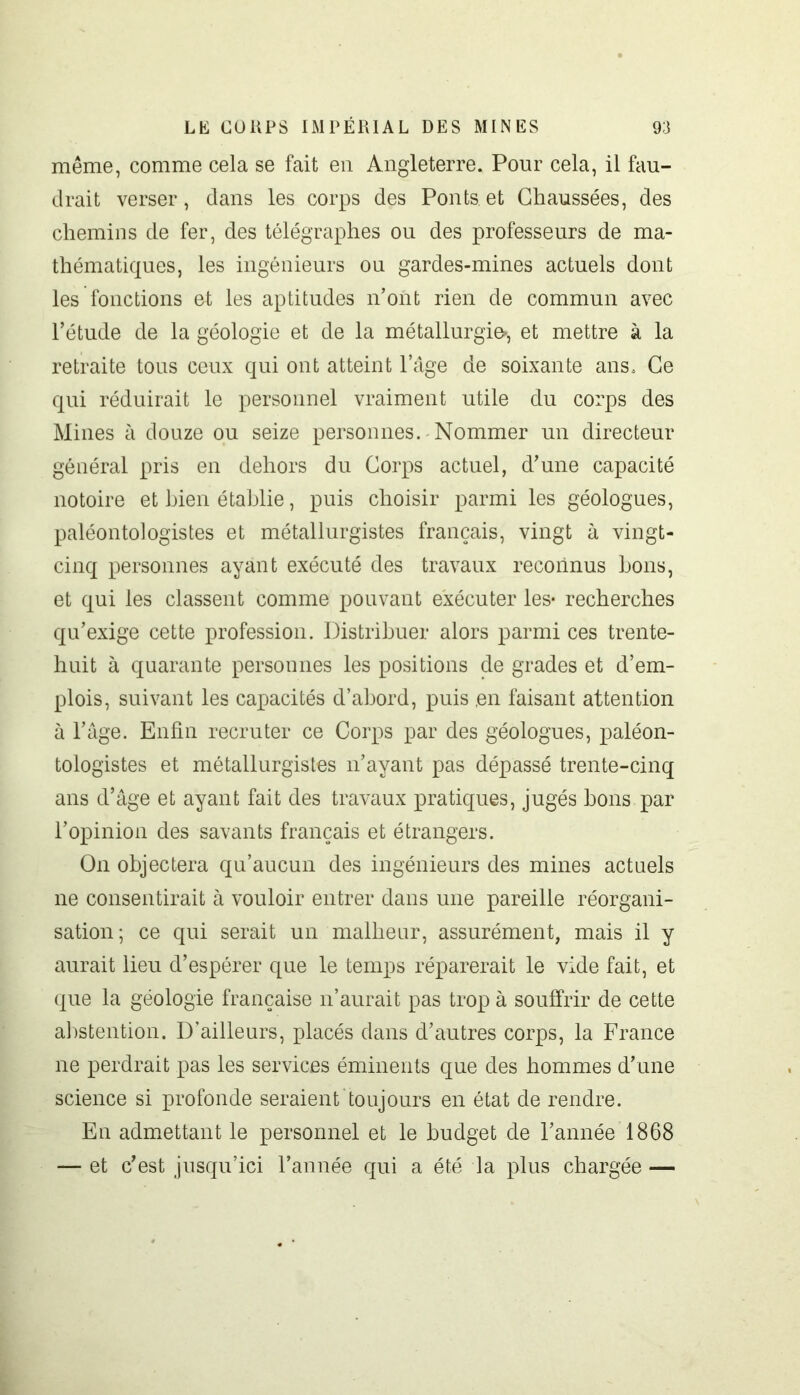 même, comme cela se fait en Angleterre. Pour cela, il fau- drait verser, dans les corps des Ponts et Chaussées, des chemins de fer, des télégraphes ou des professeurs de ma- thématiques, les ingénieurs ou gardes-mines actuels dont les fonctions et les aptitudes n’ont rien de commun avec l’étude de la géologie et de la métallurgie», et mettre à la retraite tous ceux qui ont atteint l’âge de soixante ans. Ce qui réduirait le personnel vraiment utile du corps des Mines à douze ou seize personnes. Nommer un directeur général pris en dehors du Corps actuel, d’une capacité notoire et bien établie, puis choisir parmi les géologues, paléontologistes et métallurgistes français, vingt à vingt- cinq personnes ayant exécuté des travaux reconnus bons, et qui les classent comme pouvant exécuter les- recherches qu’exige cette profession. Distribuer alors parmi ces trente- huit à quarante personnes les positions de grades et d’em- plois, suivant les capacités d’abord, puis en faisant attention à l’âge. Enfin recruter ce Corps par des géologues, paléon- tologistes et métallurgistes n’ayant pas dépassé trente-cinq ans d’âge et ayant fait des travaux pratiques, jugés bons par l’opinion des savants français et étrangers. On objectera qu’aucun des ingénieurs des mines actuels ne consentirait à vouloir entrer dans une pareille réorgani- sation; ce qui serait un malheur, assurément, mais il y aurait lieu d’espérer que le temps réparerait le vide fait, et que la géologie française n’aurait pas trop à souffrir de cette abstention. D’ailleurs, placés dans d’autres corps, la France ne perdrait pas les services éminents que des hommes d’une science si profonde seraient toujours en état de rendre. En admettant le personnel et le budget de l’année 1868 — et c’est jusqu’ici l’année qui a été la plus chargée —