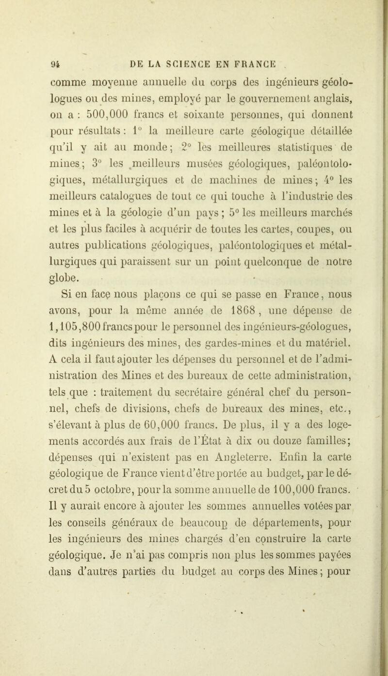 comme moyenne annuelle du corps des ingénieurs géolo- logues ou des mines, employé par le gouvernement anglais, on a : 500,000 francs et soixante personnes, qui donnent pour résultats : 1° la meilleure carte géologique détaillée qu'il y ait au monde; 2° les meilleures statistiques de mines; 3° les .meilleurs musées géologiques, paléontolo- giques, métallurgiques et de machines de mines; 4° les meilleurs catalogues de tout ce qui touche à l’industrie des mines et à la géologie d’un pays ; 5° les meilleurs marchés et les plus faciles à acquérir de toutes les cartes, coupes, ou autres publications géologiques, paléontologiques et métal- lurgiques qui paraissent sur un point quelconque de notre globe. Si en facç nous plaçons ce qui se passe en France, nous avons, pour la meme année de 1868, une dépense de 1,105,800 francs pour le personnel des ingénieurs-géologues, dits ingénieurs des mines, des gardes-mines et du matériel. À cela il faut ajouter les dépenses du personnel et de l’admi- nistration des Mines et des bureaux de cette administration, tels que : traitement du secrétaire général chef du person- nel, chefs de divisions, chefs de bureaux des mines, etc., s’élevant à plus de 60,000 francs. De plus, il y a des loge- ments accordés aux frais de l’État à dix ou douze familles; dépenses qui n’existent pas en Angleterre. Enfin la carte géologique de France vient d’être portée au budget, parle dé- cret du 5 octobre, pour la somme annuelle de 100,000 francs. Il y aurait encore à ajouter les sommes annuelles votées par les conseils généraux de beaucoup de départements, pour les ingénieurs des mines chargés d’en construire la carte géologique. Je n’ai pas compris non plus les sommes payées dans d’autres parties du budget au corps des Mines ; pour