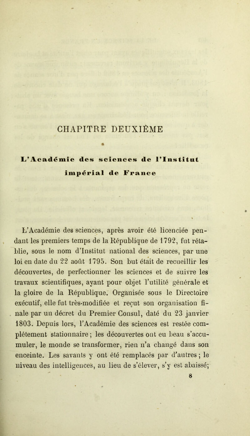 CHAPITRE DEUXIÈME L’Académie des sciences de l’Institut impérial de France L'Académie des sciences, après avoir été licenciée pen- dant les premiers temps de la République de 1792, fut réta- blie, sous le nom d’institut national des sciences, par une loi en date du 22 août 1795. Son but était de recueillir les découvertes, de perfectionner les sciences et de suivre les travaux scientifiques, ayant pour objet l’utilité générale et la gloire de la République. Organisée sous le Directoire exécutif, elle fut très-modifiée et reçut son organisation fi- nale par un décret du Premier Consul, daté du 23 janvier 1803. Depuis lors, l’Académie des sciences est restée com- plètement stationnaire; les découvertes ont eu beau s’accu- muler, le monde se transformer, rien n’a changé dans son enceinte. Les savants y ont été remplacés par d’autres ; le niveau des intelligences, au lieu de s’élever, s’y est abaissé; 8