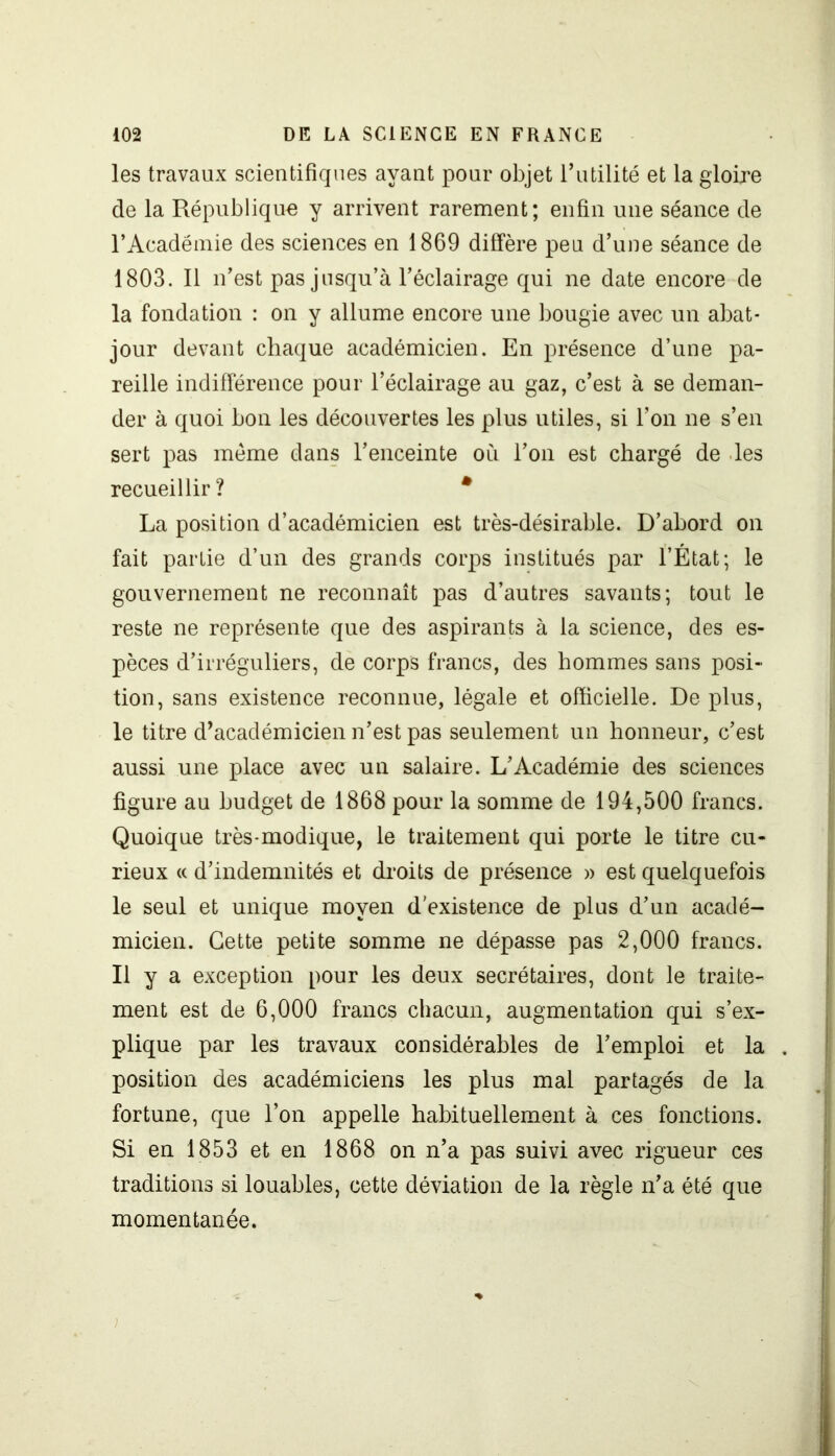 les travaux scientifiques ayant pour objet l’utilité et la gloire de la République y arrivent rarement; enfin une séance de l’Académie des sciences en 1869 diffère peu d’une séance de 1803. Il n’est pas jusqu’à l’éclairage qui ne date encore de la fondation : on y allume encore une bougie avec un abat- jour devant chaque académicien. En présence d’une pa- reille indifférence pour l’éclairage au gaz, c’est à se deman- der à quoi bon les découvertes les plus utiles, si l’on ne s’en sert pas meme dans l’enceinte où l’on est chargé de les recueillir? * La position d’académicien est très-désirable. D’abord on fait partie d’un des grands corps institués par l’État; le gouvernement ne reconnaît pas d’autres savants; tout le reste ne représente que des aspirants à la science, des es- pèces d’irréguliers, de corps francs, des hommes sans posi- tion, sans existence reconnue, légale et officielle. De plus, le titre d’académicien n’est pas seulement un honneur, c’est aussi une place avec un salaire. L’Académie des sciences figure au budget de 1868 pour la somme de 194,500 francs. Quoique très-modique, le traitement qui porte le titre cu- rieux « d’indemnités et droits de présence » est quelquefois le seul et unique moyen d'existence de plus d’un acadé- micien. Cette petite somme ne dépasse pas 2,000 francs. Il y a exception pour les deux secrétaires, dont le traite- ment est de 6,000 francs chacun, augmentation qui s’ex- plique par les travaux considérables de l’emploi et la position des académiciens les plus mal partagés de la fortune, que l’on appelle habituellement à ces fonctions. Si en 1853 et en 1868 on n’a pas suivi avec rigueur ces traditions si louables, cette déviation de la règle n’a été que momentanée.