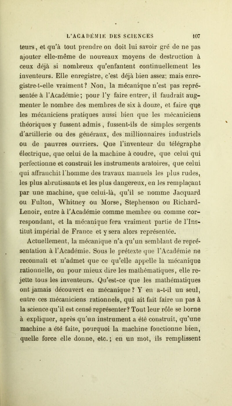 teurs, et qu'à tout prendre on doit lui savoir gré de ne pas ajouter elle-même de nouveaux moyens de destruction à ceux déjà si nombreux qu'enfantent continuellement les inventeurs. Elle enregistre, c’est déjà bien assez; mais enre- gistre-t-elle vraiment? Non, la mécanique n’est pas repré- sentée à l’Académie; pour l’y faire entrer, il faudrait aug- menter le nombre des membres de six à douze, et faire que les mécaniciens pratiques aussi bien que les mécaniciens théoriques y fussent admis , fussent-ils de simples sergents d'artillerie ou des généraux, des millionnaires industriels ou de pauvres ouvriers. Que l’inventeur du télégraphe électrique, que celui de la machine à coudre, que celui qui perfectionne et construit les instruments aratoires, que celui qui affranchit l’homme des travaux manuels les plus rudes, les plus abrutissants et les plus dangereux, en les remplaçant par une machine, que celui-là, qu'il se nomme Jacquard ou Fulton, Whitney ou Morse, Stephenson ou Richard- Lenoir, entre à l'Académie comme membre ou comme cor- respondant, et la mécanique fera vraiment partie de l’Ins- titut impérial de France et y sera alors représentée. Actuellement, la mécanique n'a qu’un semblant de repré- sentation à l’Académie. Sous le prétexte que l’Académie ne reconnaît et n'admet que ce qu’elle appelle la mécanique rationnelle, ou pour mieux dire les mathématiques, elle re- jette tous les inventeurs. Qu'est-ce que les mathématiques ont jamais découvert en mécanique? Y en a-t-il un seul, entre ces mécaniciens rationnels, qui ait fait faire un pas à la science qu’il est censé représenter? Tout leur rôle se borne à expliquer, après qu’un instrument a été construit, qu’une machine a été faite, pourquoi la machine fonctionne bien, quelle force elle donne, etc. ; en un mot, ils remplissent