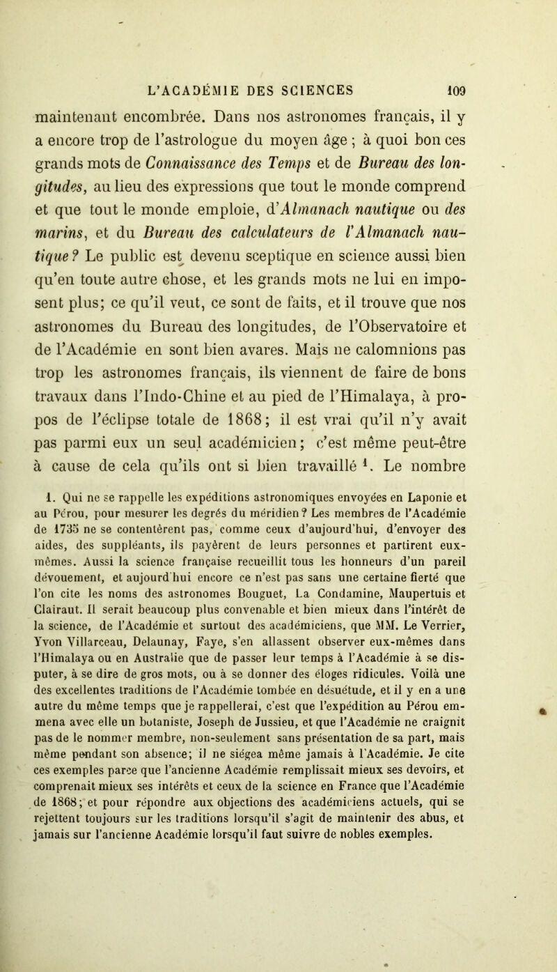 maintenant encombrée. Dans nos astronomes français, il y a encore trop de l’astrologue du moyen âge ; à quoi bon ces grands mots de Connaissance des Temps et de Bureau des lon- gitudes, au lieu des expressions que tout le monde comprend et que tout le monde emploie, à’Almanach nautique ou des marins, et du Bureau des calculateurs de /’Almanach nau- tique ? Le public est devenu sceptique en science aussi bien qu’en toute autre chose, et les grands mots ne lui en impo- sent plus; ce qu’il veut, ce sont de faits, et il trouve que nos astronomes du Bureau des longitudes, de l’Observatoire et de l’Académie en sont bien avares. Mais ne calomnions pas trop les astronomes français, ils viennent de faire de bons travaux dans l’Indo-Ghine et au pied de l’Himalaya, à pro- pos de l’éclipse totale de 1868; il est vrai qu’il n’y avait pas parmi eux un seul académicien ; c’est même peut-être à cause de cela qu’ils ont si bien travaillé 4. Le nombre 1. Qui ne se rappelle les expéditions astronomiques envoyées en Laponie et au Pérou, pour mesurer les degrés du méridien? Les membres de l’Académie de 1735 ne se contentèrent pas, comme ceux d’aujourd’hui, d’envoyer des aides, des suppléants, ils payèrent de leurs personnes et partirent eux- mêmes. Aussi la science française recueillit tous les honneurs d’un pareil dévouement, et aujourd hui encore ce n’est pas sans une certaine fierté que l’on cite les noms des astronomes Bouguet, La Condamine, Maupertuis et Glairaut. Il serait beaucoup plus convenable et bien mieux dans l’intérêt de la science, de l’Académie et surtout des académiciens, que MM. Le Verrier, Yvon Villarceau, Delaunay, Faye, s’en allassent observer eux-mêmes dans l’Himalaya ou en Australie que de passer leur temps à l’Académie à se dis- puter, à se dire de gros mots, ou à se donner des éloges ridicules. Voilà une des excellentes traditions de l’Académie tombée en désuétude, et il y en a une autre du même temps que je rappellerai, c’est que l’expédition au Pérou em- mena avec elle un botaniste, Joseph de Jussieu, et que l’Académie ne craignit pas de le nommer membre, non-seulement sans présentation de sa part, mais même pondant son absence; il ne siégea même jamais à l’Académie. Je cite ces exemples parce que l’ancienne Académie remplissait mieux ses devoirs, et comprenait mieux ses intérêts et ceux de la science en France que l’Académie de 1868 ; et pour répondre aux objections des académiciens actuels, qui se rejettent toujours sur les traditions lorsqu’il s’agit de maintenir des abus, et jamais sur l’ancienne Académie lorsqu’il faut suivre de nobles exemples.