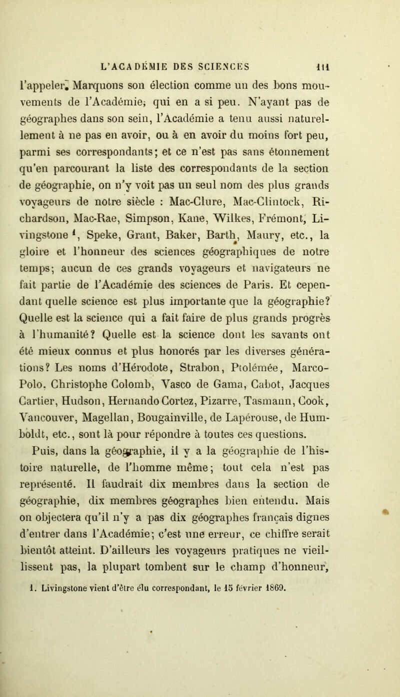 l’appeler. Marquons son élection comme un des bons mou- vements de l’Académie; qui en a si peu. N’ayant pas de géographes dans son sein, l’Académie a tenu aussi naturel- lement à ne pas en avoir, ou à en avoir du moins fort peu, parmi ses correspondants; et ce n’est pas sans étonnement qu’en parcourant la liste des correspondants de la section de géographie, on n’y voit pas un seul nom des plus grands voyageurs de notre siècle : Mac-Clure, Mac-Clintock, Ri- chardson, Mac-Rae, Simpson, Kane, Wilkes, Frémont, Li- vingstone l, Speke, Grant, Baker, Barth, Maury, etc., la gloire et l’honneur des sciences géographiques de notre temps; aucun de ces grands voyageurs et navigateurs ne fait partie de l’Académie des sciences de Paris. Et cepen- dant quelle science est plus importante que la géographie? Quelle est la science qui a fait faire de plus grands progrès à l’humanité? Quelle est la science dont les savants ont été mieux connus et plus honorés par les diverses généra- tions? Les noms d’Hérodote, Strabon, Ptolémée, Marco- Polo, Christophe Colomb, Yasco de Gama, Cabot, Jacques Cartier, Hudson, Hernando Cortez, Pizarre, Tasmann, Cook, Vancouver, Magellan, Bougainville, de Lapérouse, de Hum* boldt, etc., sont là pour répondre à toutes ces questions. Puis, dans la géographie, il y a la géographie de l’his- toire naturelle, de l'homme même ; tout cela n’est pas représenté. Il faudrait dix membres dans la section de géographie, dix membres géographes bien entendu. Mais on objectera qu’il n’y a pas dix géographes français dignes d’entrer dans l’Académie; c’est une erreur, ce chiffre serait bientôt atteint. D’ailleurs les voyageurs pratiques ne vieil- lissent pas, la plupart tombent sur le champ d’honneur, 1. Livingstone vient d’être élu correspondant, le 15 février 1869.