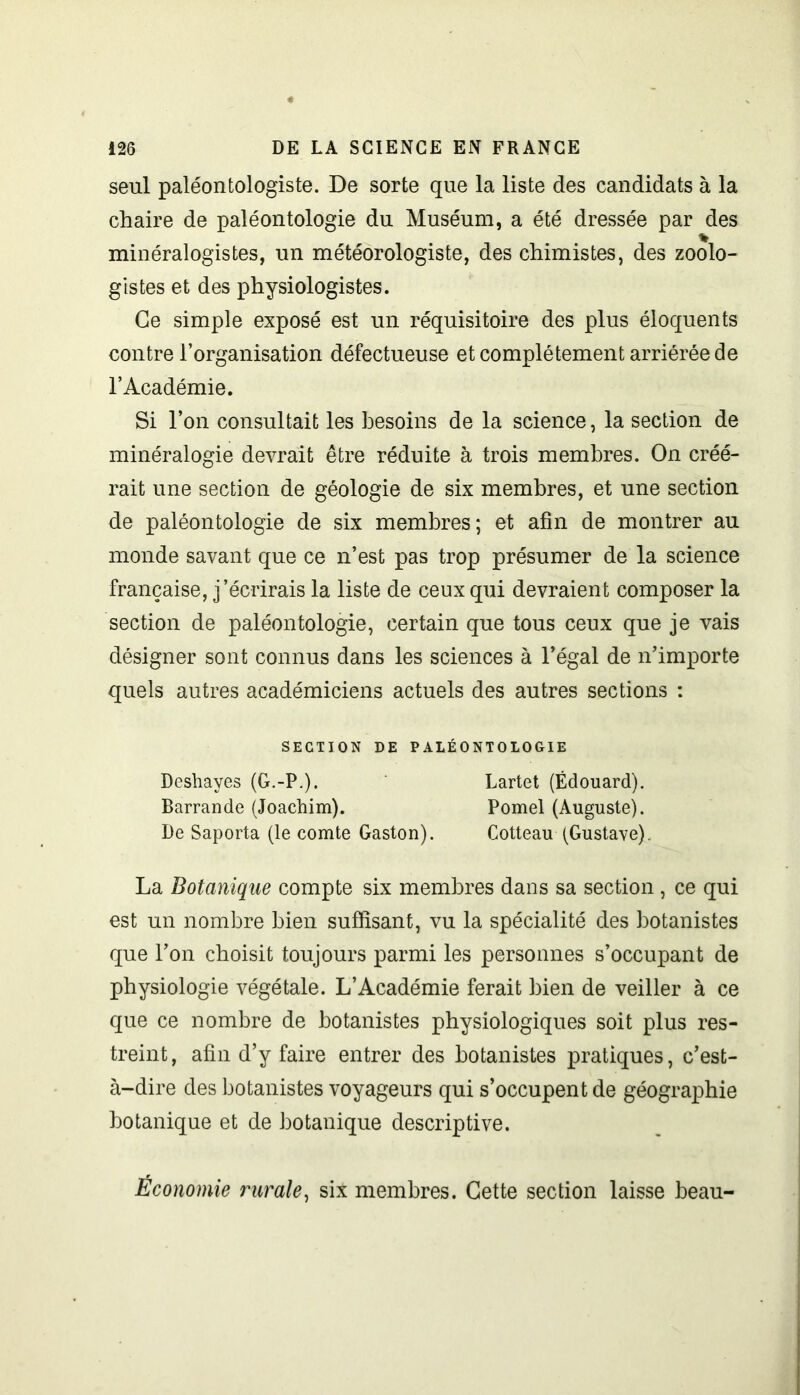 seul paléontologiste. De sorte que la liste des candidats à la chaire de paléontologie du Muséum, a été dressée par des minéralogistes, un météorologiste, des chimistes, des zoolo- gistes et des physiologistes. Ce simple exposé est un réquisitoire des plus éloquents contre l’organisation défectueuse et complètement arriérée de l’Académie. Si l’on consultait les besoins de la science, la section de minéralogie devrait être réduite à trois membres. On créé- rait une section de géologie de six membres, et une section de paléontologie de six membres; et afin de montrer au monde savant que ce n’est pas trop présumer de la science française, j’écrirais la liste de ceux qui devraient composer la section de paléontologie, certain que tous ceux que je vais désigner sont connus dans les sciences à Légal de n’importe quels autres académiciens actuels des autres sections : SECTION DE PALÉONTOLOGIE Deshayes (G.-P.). Lartet (Édouard). Barrande (Joachim). Pomel (Auguste). De Saporta (le comte Gaston). Cotteau (Gustave). La Botanique compte six membres dans sa section , ce qui est un nombre bien suffisant, vu la spécialité des botanistes que l’on choisit toujours parmi les personnes s’occupant de physiologie végétale. L’Académie ferait bien de veiller à ce que ce nombre de botanistes physiologiques soit plus res- treint, afin d’y faire entrer des botanistes pratiques, c’est- à-dire des botanistes voyageurs qui s’occupent de géographie botanique et de botanique descriptive. Économie rurale, six membres. Cette section laisse beau-