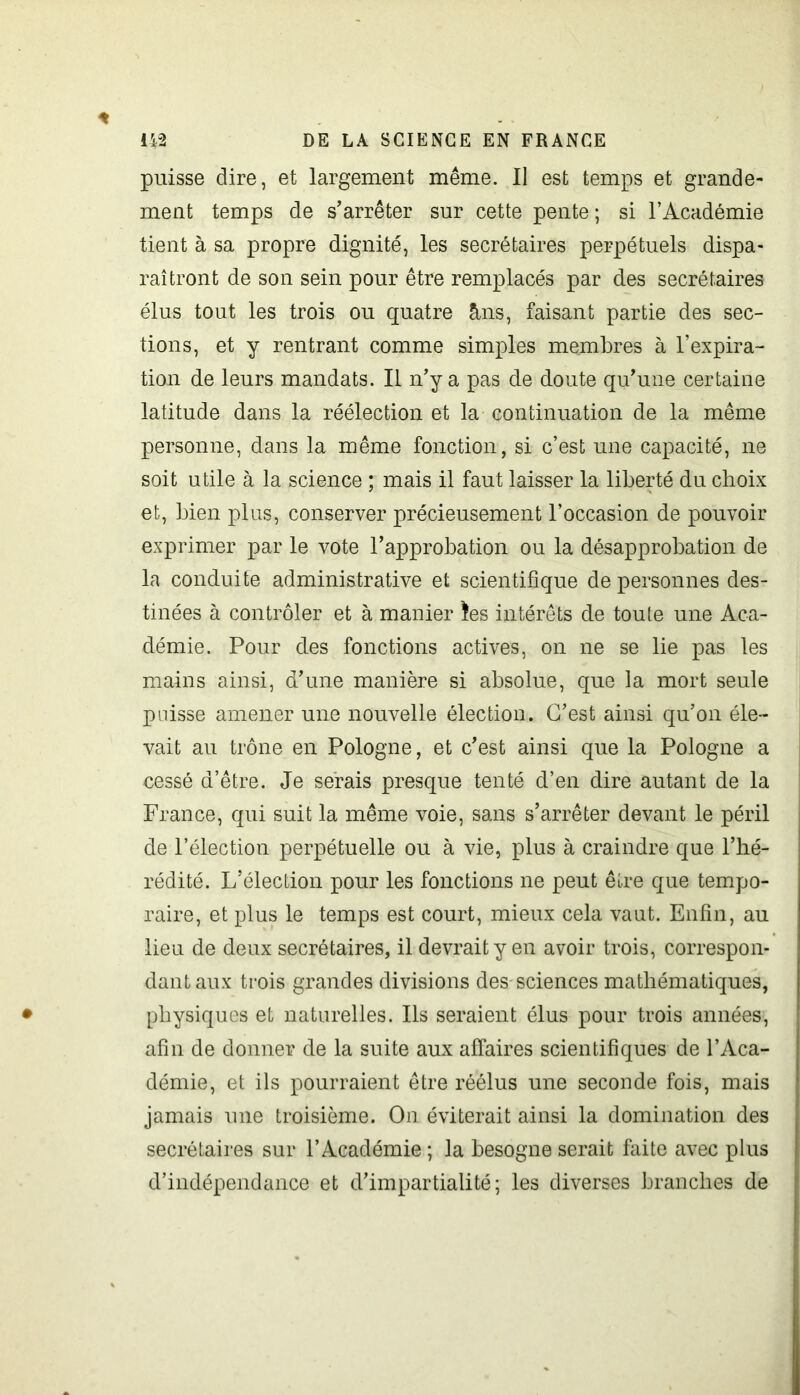 puisse dire, et largement même. Il est temps et grande- ment temps de s’arrêter sur cette pente; si l’Académie tient à sa propre dignité, les secrétaires perpétuels dispa- raîtront de son sein pour être remplacés par des secrétaires élus tout les trois ou quatre &ns, faisant partie des sec- tions, et y rentrant comme simples membres à l’expira- tion de leurs mandats. Il n’y a pas de doute qu’une certaine latitude dans la réélection et la continuation de la même personne, dans la même fonction, si c’est une capacité, ne soit utile à la science ; mais il faut laisser la liberté du choix et, bien plus, conserver précieusement l’occasion de pouvoir exprimer par le vote l’approbation ou la désapprobation de la conduite administrative et scientifique de personnes des- tinées à contrôler et à manier îes intérêts de toute une Aca- démie. Pour des fonctions actives, on ne se lie pas les mains ainsi, d’une manière si absolue, que la mort seule paisse amener une nouvelle élection. G’est ainsi qu’on éle- vait au trône en Pologne, et c’est ainsi que la Pologne a eessé d’être. Je serais presque tenté d’en dire autant de la France, qui suit la même voie, sans s’arrêter devant le péril de l’élection perpétuelle ou à vie, plus à craindre que l’hé- rédité. L’élection pour les fonctions ne peut être que tempo- raire, et plus le temps est court, mieux cela vaut. Enfin, au lieu de deux secrétaires, il devrait y en avoir trois, correspon- dant aux trois grandes divisions des sciences mathématiques, physiques et naturelles. Ils seraient élus pour trois années, afin de donner de la suite aux affaires scientifiques de l’Aca- démie, et ils pourraient être réélus une seconde fois, mais jamais une troisième. On éviterait ainsi la domination des secrétaires sur l’Académie ; la besogne serait faite avec plus d’indépendance et d’impartialité; les diverses branches de