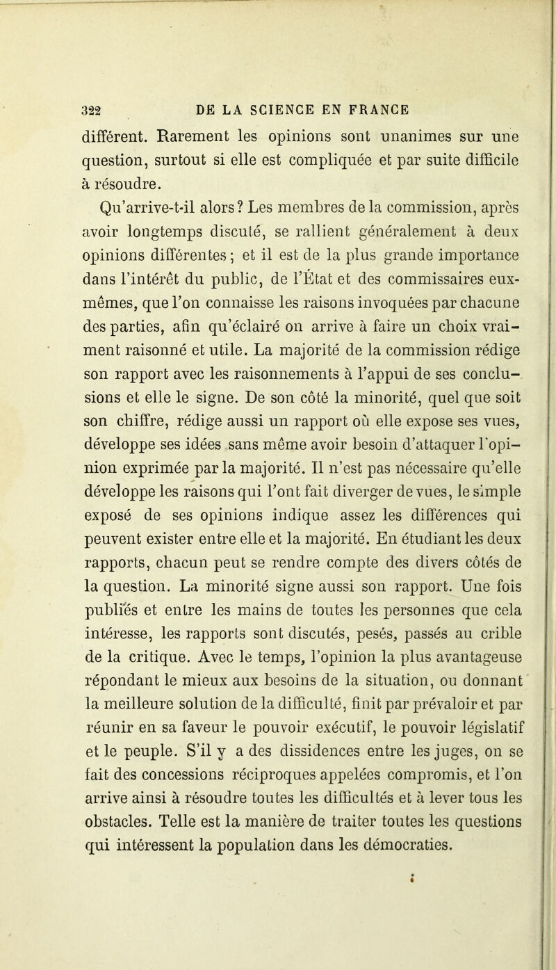 différent. Rarement les opinions sont unanimes sur une question, surtout si elle est compliquée et par suite difficile à résoudre. Qu’arrive-t-il alors? Les membres delà commission, après avoir longtemps discuté, se rallient généralement à deux opinions différentes; et il est de la plus grande importance dans l’intérêt du public, de l’État et des commissaires eux- mêmes, que l’on connaisse les raisons invoquées par chacune des parties, afin qu’éclairé on arrive à faire un choix vrai- ment raisonné et utile. La majorité de la commission rédige son rapport avec les raisonnements à l’appui de ses conclu- sions et elle le signe. De son côté la minorité, quel que soit son chiffre, rédige aussi un rapport où elle expose ses vues, développe ses idées sans même avoir besoin d’attaquer l'opi- nion exprimée parla majorité. Il n’est pas nécessaire qu’elle développe les raisons qui l’ont fait diverger de vues, le simple exposé de ses opinions indique assez les différences qui peuvent exister entre elle et la majorité. En étudiant les deux rapports, chacun peut se rendre compte des divers côtés de la question. La minorité signe aussi son rapport. Une fois publies et entre les mains de toutes les personnes que cela intéresse, les rapports sont discutés, pesés, passés au crible de la critique. Avec le temps, l’opinion la plus avantageuse répondant le mieux aux besoins de la situation, ou donnant la meilleure solution de la difficulté, finit par prévaloir et par réunir en sa faveur le pouvoir exécutif, le pouvoir législatif et le peuple. S’il y a des dissidences entre les juges, on se fait des concessions réciproques appelées compromis, et l’on arrive ainsi à résoudre toutes les difficultés et à lever tous les obstacles. Telle est la manière de traiter toutes les questions qui intéressent la population dans les démocraties.