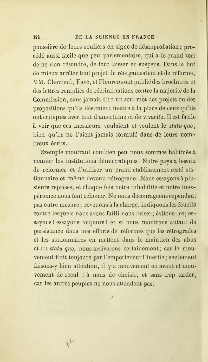 poussière de leurs souliers en signe de désapprobation ; pro- cédé aussi facile que peu parlementaire, qui a le grand tort de ne rien résoudre, de tout laisser en suspens. Dans le but de mieux arrêter tout projet de réorganisation et de réforme, MM. Ghevreul, Favé, et Flourens ont publié des brochures et des lettres remplies de récriminations contre la majorité de la Commission, sans jamais dire un seul mot des projets ou des propositions qu’ils désiraient mettre à la place de ceux qu’ils ont critiqués avec tant d’amertume et de vivacité. 11 est facile à voir que ces messieurs voulaient et veulent le statu quo, bien qu’ils ne l’aient jamais formulé dans de leurs nom- breux écrits. Exemple montrant combien peu nous sommes habitués à manier les institutions démocratiques! Notre pays a besoin de réformer et d’utiliser un grand établissement resté sta- tionnaire et même devenu rétrograde. Nous essayons à plu- sieurs reprises, et chaque fois notre inhabilité et notre inex- périence nous font échouer. Ne nous décourageons cependant pas outre mesure ; revenons à la charge, indiquons les écueils contre lesquels nous avons failli nous briser; évitons-les; es- sayons! essayons toujours! et si nous montrons autant de persistance dans nos efforts de réformes que les rétrogrades et les stationnaires en mettent dans le maintien des abus et du statu quo, nous arriverons certainement; car le mou- vement finit toujours par l’emporter sur l’inertie; seulement faisons-y bien attention, il y a mouvement en avant et mou- vement de recul à nous de choisir, et sans trop tarder, car les autres peuples ne nous attendent pas.