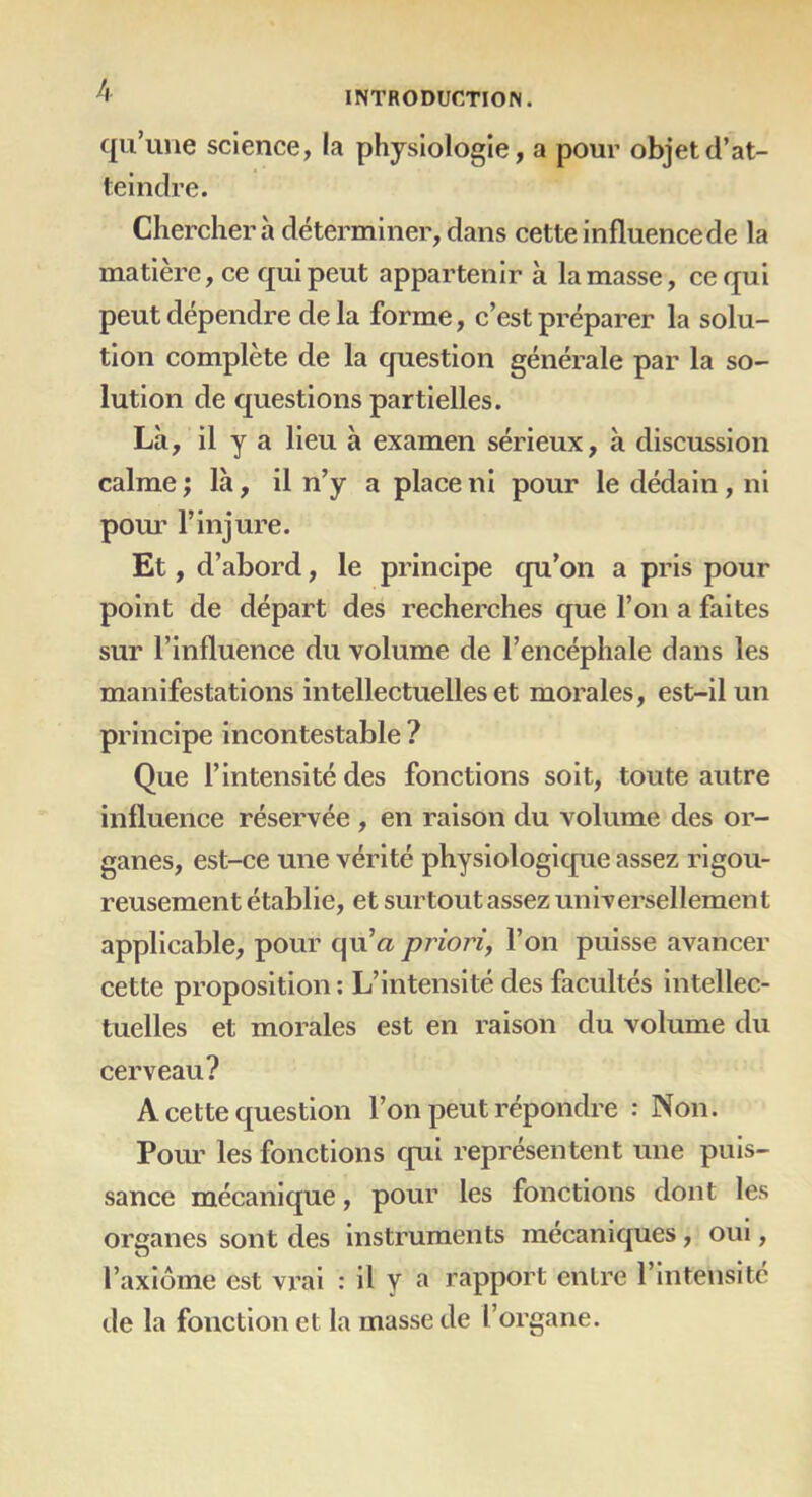 qu’une science, la physiologie, a pour objet d’at- teindre. Cherchera déterminer, dans cette influence de la matière, ce qui peut appartenir à la masse, ce qui peut dépendre delà forme, c’est préparer la solu- tion complète de la question générale par la so- lution de questions partielles. Là, il y a lieu à examen sérieux, à discussion calme ; là, il n’y a place ni pour le dédain , ni pour l’injure. Et, d’abord, le principe qu’on a pris pour point de départ des recherches que l’on a faites sur l’influence du volume de l’encéphale dans les manifestations intellectuelles et morales, est-il un principe incontestable ? Que l’intensité des fonctions soit, toute autre influence réservée , en raison du volume des or- ganes, est-ce une vérité physiologique assez rigou- reusement établie, et surtout assez universellement applicable, pour qu’a priori, l’on puisse avancer cette proposition: L’intensité des facultés intellec- tuelles et morales est en raison du volume du cerveau? A cette question l’on peut répondre : Non. Pour les fonctions qui représentent une puis- sance mécanique, pour les fonctions dont les organes sont des instruments mécaniques, oui, l’axiome est vrai : il y a rapport entre l’intensité de la fonction et la masse de l’organe.