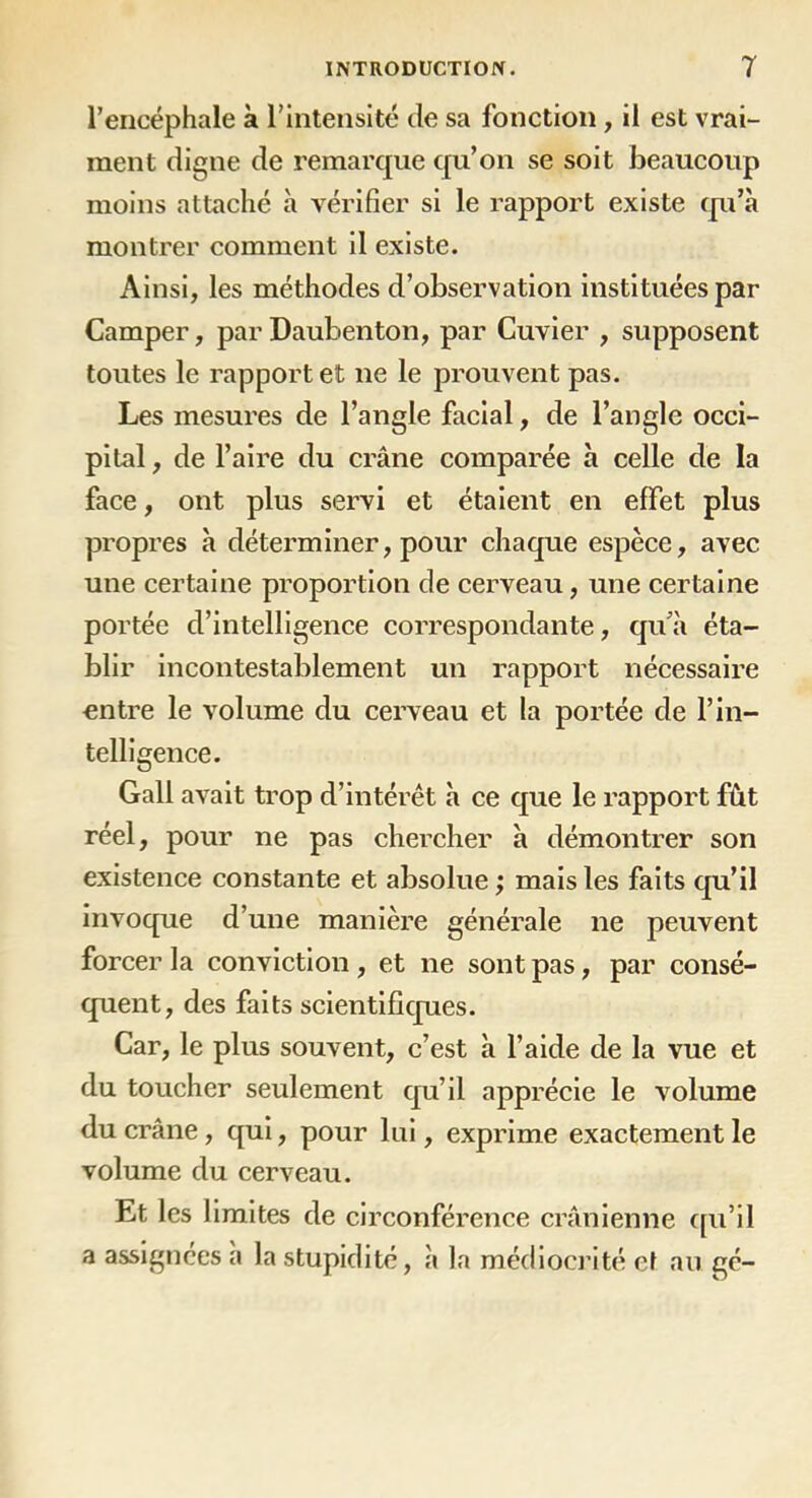 l’encéphale à l’intensité de sa fonction , il est vrai- ment digne de remarque qu’on se soit beaucoup moins attaché à vérifier si le rapport existe qu’à montrer comment il existe. Ainsi, les méthodes d’observation instituées par Camper, par Daubenton, par Cuvier , supposent toutes le rapport et ne le prouvent pas. Les mesures de l’angle facial, de l’angle occi- pital , de l’aire du crâne comparée à celle de la face, ont plus servi et étaient en effet plus propres à déterminer, pour chaque espèce, avec une certaine proportion de cerveau, une certaine portée d’intelligence correspondante, qu’à éta- blir incontestablement un rapport nécessaire entre le volume du cerveau et la portée de l’in- telligence. Gall avait trop d’intérêt à ce que le rapport fût réel, pour ne pas chercher à démontrer son existence constante et absolue ; mais les faits qu’il invoque d’une manière générale ne peuvent forcer la conviction, et ne sont pas, par consé- quent, des faits scientifiques. Car, le plus souvent, c’est à l’aide de la vue et du toucher seulement qu’il apprécie le volume du crâne, qui, pour lui, exprime exactement le volume du cerveau. Et les limites de circonférence crânienne qu’il a assignées a la stupidité, à la médiocrité ef au gé-