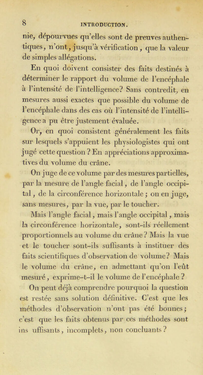 nie, dépourvues qu’elles sont de preuves authen- tiques, n’ont, jusqu’à vérification , que la valeur de simples allégations. En quoi doivent consister des faits destinés à déterminer le rapport du volume de l’encéphale à l’intensité de l’intelligence? Sans contredit, en mesures aussi exactes que possible du volume de l’encéphale dans des cas où l’intensité de l’intelli- gence a pu être justement évaluée. Or, en quoi consistent généralement les faits sur lesquels s’appuient les physiologistes qui ont jugé cette question ? En appréciations approxima- tives du volume du crâne. On juge de ce volume par des mesures partielles, par la mesure de l’angle facial, de l’angle occipi- tal , de la circonférence horizontale ; on en juge, sans mesures, par la vue, par le toucher. Mais l’angle facial, mais l’angle occipital, mais la circonférence horizontale, sont-ils réellement proportionnels au volume du crâne ? Mais la vue et le toucher sont-ils suffisants à instituer des faits scientifiques d’observation de volume? Mais le volume du crâne, en admettant qu’on l’eût mesuré, exprime-t-il le volume de l’encéphale ? On peut déjà comprendre pourquoi la question est restée sans solution définitive. C’est que les méthodes d’observation n’ont pas été bonnes ; c’est que les faits obtenus par ces méthodes sont ins uffisants, incomplets, non concluants?