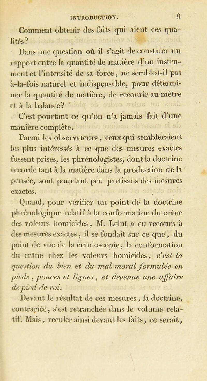 Comment obtenir des faits qui aient ces qua- lités? Dans une question où il s’agit de constater un rapport entre la quantité de matière d’un instru- ment et l’intensité de sa force, ne semble-t-il pas à-la-fois naturel et indispensable, pour détermi- ner la quantité de matière, de recourir au mètre et à la balance? C’est pourtant ce qu’on n’a jamais fait d’une manière complète. Parmi les observateurs, ceux qui sembleraient les plus intéressés à ce que des mesures exactes frissent prises, les phrénologistes, dont la doctrine accorde tant à la matière dans la production de la pensée, sont pourtant peu partisans des mesures exactes. Quand, pour vérifier un point de la doctrine phrénologique relatif à la conformation du crâne des voleurs homicides, M. Lelut a eu recours à des mesures exactes, il se fondait sur ce que, du point de vue de la cranioscopie, la conformation du crâne chez les voleurs homicides, cest la question du bien et du mal moral formulée en pieds , pouces et lignes, et devenue une affaire de pied de roi. Devant le résultat de ces mesures, la doctrine, contrariée, s’est retranchée dans le volume rela- tif. Mais, reculer ainsi devant les faits, ce serait,