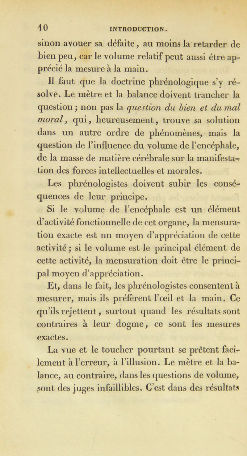 sinon avouer sa défaite, au moins la retarder de bien peu, car le volume relatif peut aussi être ap- précié la mesure à la main. Il faut que la doctrine phrénologique s’y ré- solve. Le mètre et la balance doivent trancher la question ; non pas la question du bien et du mal moral, qui, heureusement, trouve sa solution dans un autre ordre de phénomènes, mais la question de l’influence du volume de l’encéphale, de la masse de matière cérébrale sur la manifesta-? lion des forces intellectuelles et morales. Les phrénologistes doivent subir les consé- quences de leur principe. Si le volume de l’encéphale est un élément d’activité fonctionnelle de cet organe, la mensura- tion exacte est un moyen d’appréciation de cette activité ; si le volume est le principal élément de cette activité, la mensuration doit être le princi- pal moyen d’appréciation. Et, dans le fait, les phrénologistes consentent à mesurer, mais ils préfèrent l’oeil et la main. Ce qu’ils rejettent, surtout quand les résultats sont contraires à leur dogme, ce sont les mesures exactes. La vue et le toucher pourtant se prêtent faci- lement à l’erreur, à l’illusion. Le mètre et la ba- lance, au contraire, dans les questions de volume, sont des juges infaillibles. C’est dans des résultats