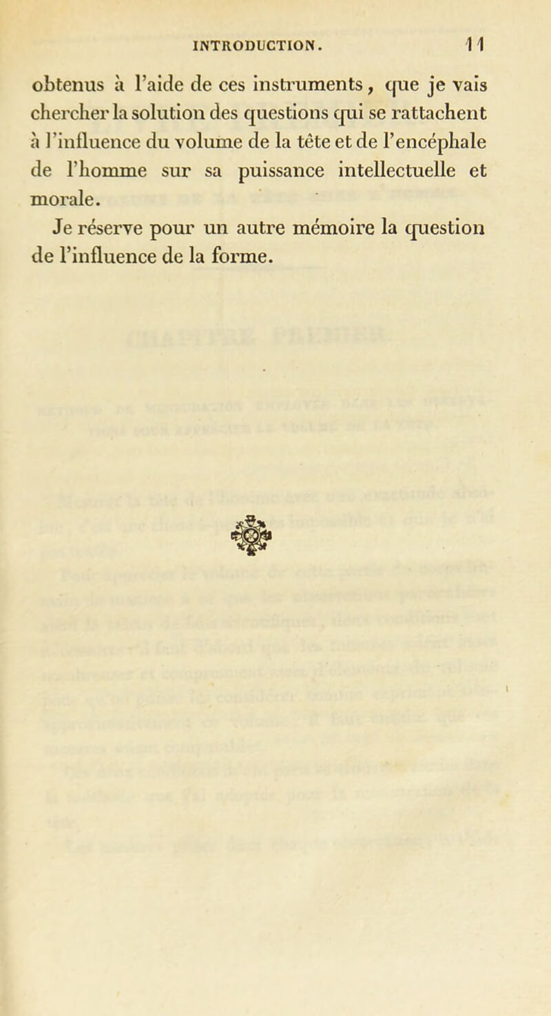 obtenus à l’aide de ces instruments, que je vais chercher la solution des questions qui se rattachent à l’influence du volume de la tête et de l’encéphale de l’homme sur sa puissance intellectuelle et morale. Je réserve pour un autre mémoire la question de l’influence de la forme. t