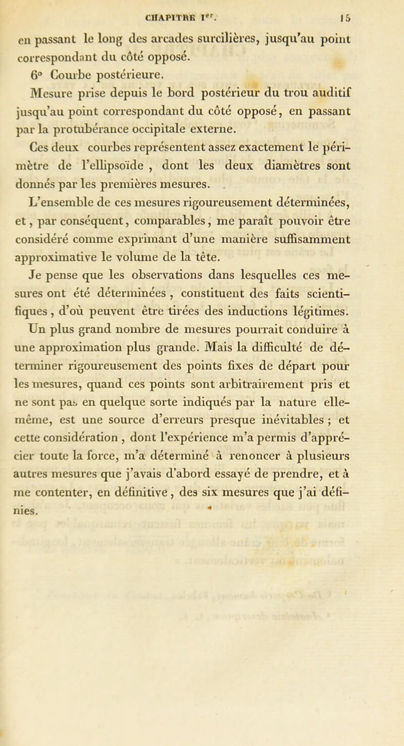 en passant le long des arcades surcilières, jusqu’au point correspondant du côté opposé. 6° Courbe postérieure. Mesure prise depuis le bord postérieur du trou auditif jusqu’au point correspondant du côté opposé, en passant par la protubérance occipitale externe. Ces deux courbes représentent assez exactement le péri- mètre de l’ellipsoïde , dont les deux diamètres sont donnés par les premières mesures. L’ensemble de ces mesures rigoureusement déterminées, et, par conséquent, comparables, me paraît pouvoir être considéré comme exprimant d’une manière suffisamment approximative le volume de la tête. Je pense que les observations dans lesquelles ces me- sures ont été déterminées , constituent des faits scienti- fiques , d’où peuvent être tirées des inductions légitimes. Un plus grand nombre de mesures pourrait conduire à une approximation plus grande. Mais la difficulté de dé- terminer rigoureusement des points fixes de départ poul- ies mesures, quand ces points sont arbitrairement pris et ne sont pas en quelque sorte indiqués par la nature elle- même, est une source d’erreurs presque inévitables ; et cette considération , dont l’expérience m’a permis d’appré- cier toute la force, m’a déterminé à renoncer à plusieurs autres mesures que j’avais d’abord essayé de prendre, et à me contenter, en définitive, des six mesures que j’ai défi- nies.