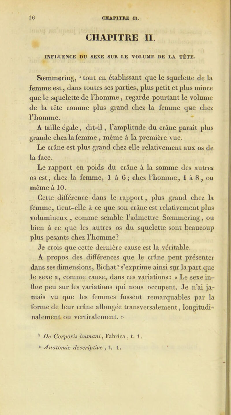 CHAPITRE II. INFLUENCE DU SEXE SUR LE VOLUME DE LA TÊTE. Sœmmering, 1 tout en établissant que le squelette de la femme est, dans toutes ses parties, plus petit et plus mince que le squelette de l’homme, regarde pourtant le volume de la tête comme plus grand chez la femme que chez l’homme. A taille égale, dit-il, l’amplitude du crâne paraît plus grande chez la femme , même à la première vue. Le crâne est plus grand chez elle relativement aux os de la face. Le rapport en poids du crâne à la somme des autres os est, chez la femme, 1 à 6 ; chez l’homme, 1 à 8, ou même à 10. Cette différence dans le rapport, plus grand chez la femme, tient-elle à ce que son cxâne est relativement plus volumineux , comme semble l’admettre Sœmmering, ou bien à ce que les autres os du squelette sont beaucoup plus pesants chez l’homme? Je crois que cette dernière cause est la véritable. A propos des différences que le crâne peut présenter dans ses dimensions, Bichat2 s’exprime ainsi sur la part que le sexe a, comme cause, dans ces vaiiations: « Le sexe in- flue peu sur les variations qui nous occupent. Je n’ai ja- mais vu que les femmes fussent remarquables par la forme de leur crâne allongée transversalement, longitudi- nalement ou verticalement. « 1 De Corporis humani, Fabrica , t. 1.